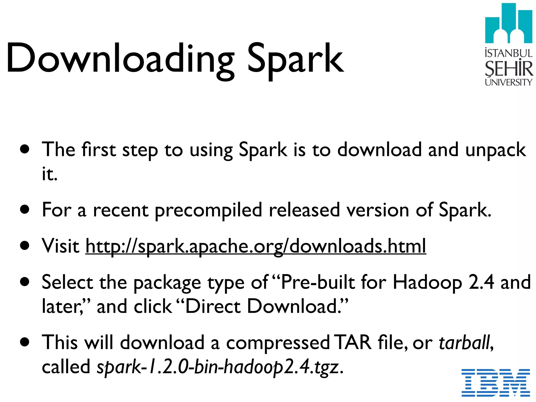 Downloading Spark
• The ﬁrst step to using Spark is to download and unpack
it.
• For a recent precompiled released version of Spark.
• Visit http://spark.apache.org/downloads.html
• Select the package type of “Pre-built for Hadoop 2.4 and
later,” and click “Direct Download.”
• This will download a compressed TAR ﬁle, or tarball,
called spark-1.2.0-bin-hadoop2.4.tgz.
 