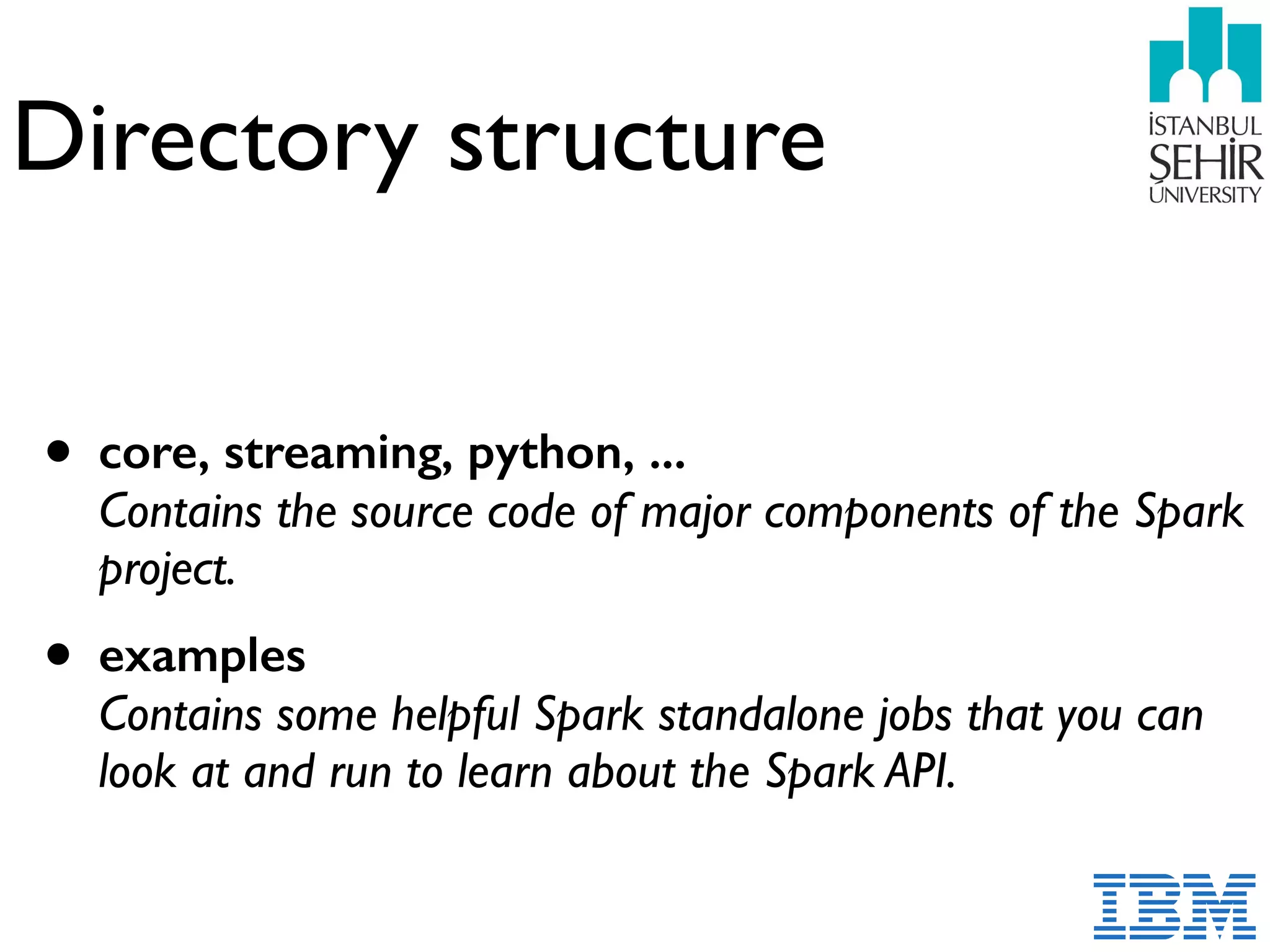 Directory structure
• core, streaming, python, ...  
Contains the source code of major components of the Spark
project.
• examples  
Contains some helpful Spark standalone jobs that you can
look at and run to learn about the Spark API.
 