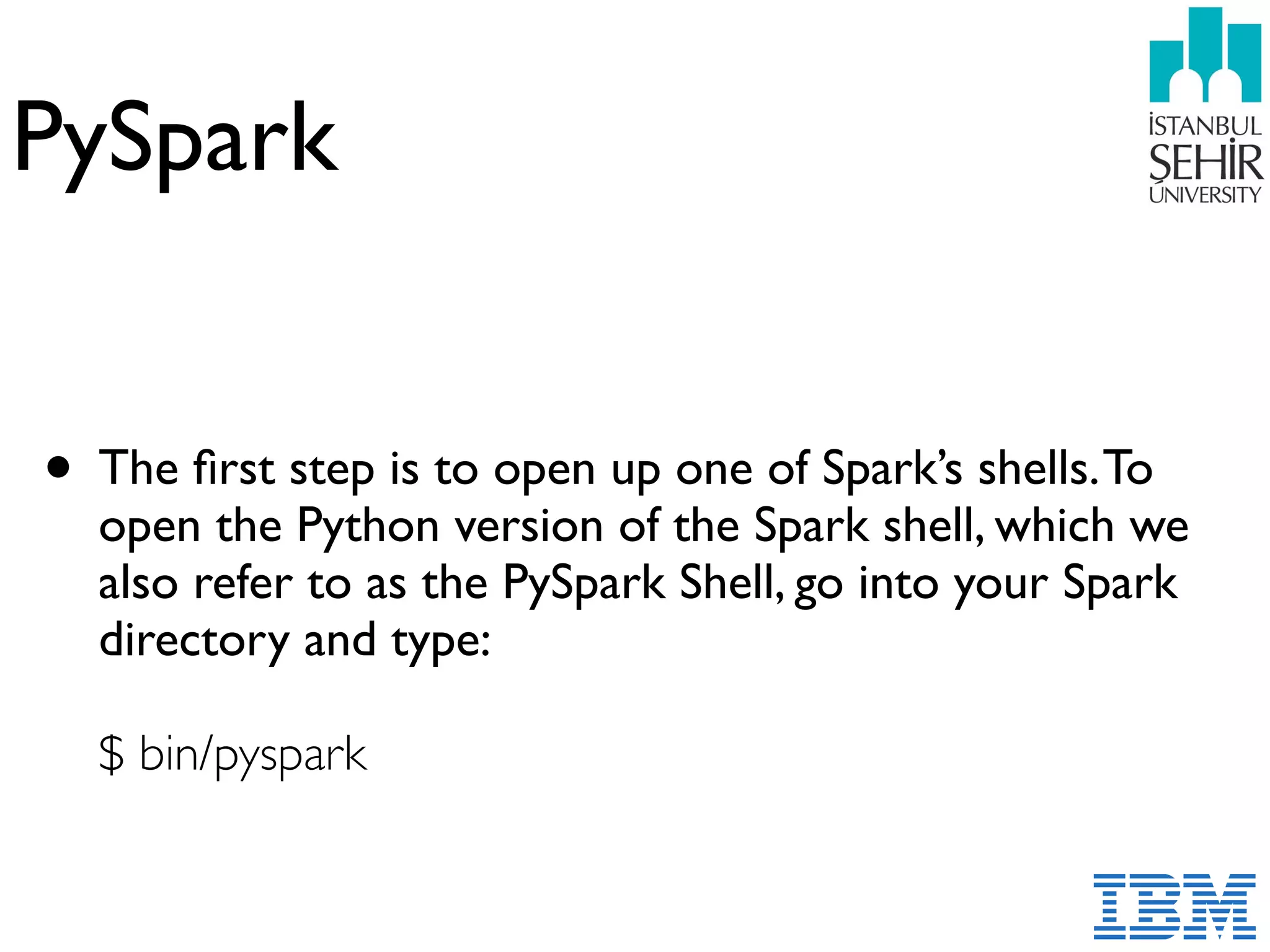 PySpark
• The ﬁrst step is to open up one of Spark’s shells.To
open the Python version of the Spark shell, which we
also refer to as the PySpark Shell, go into your Spark
directory and type:  
 
$ bin/pyspark
 