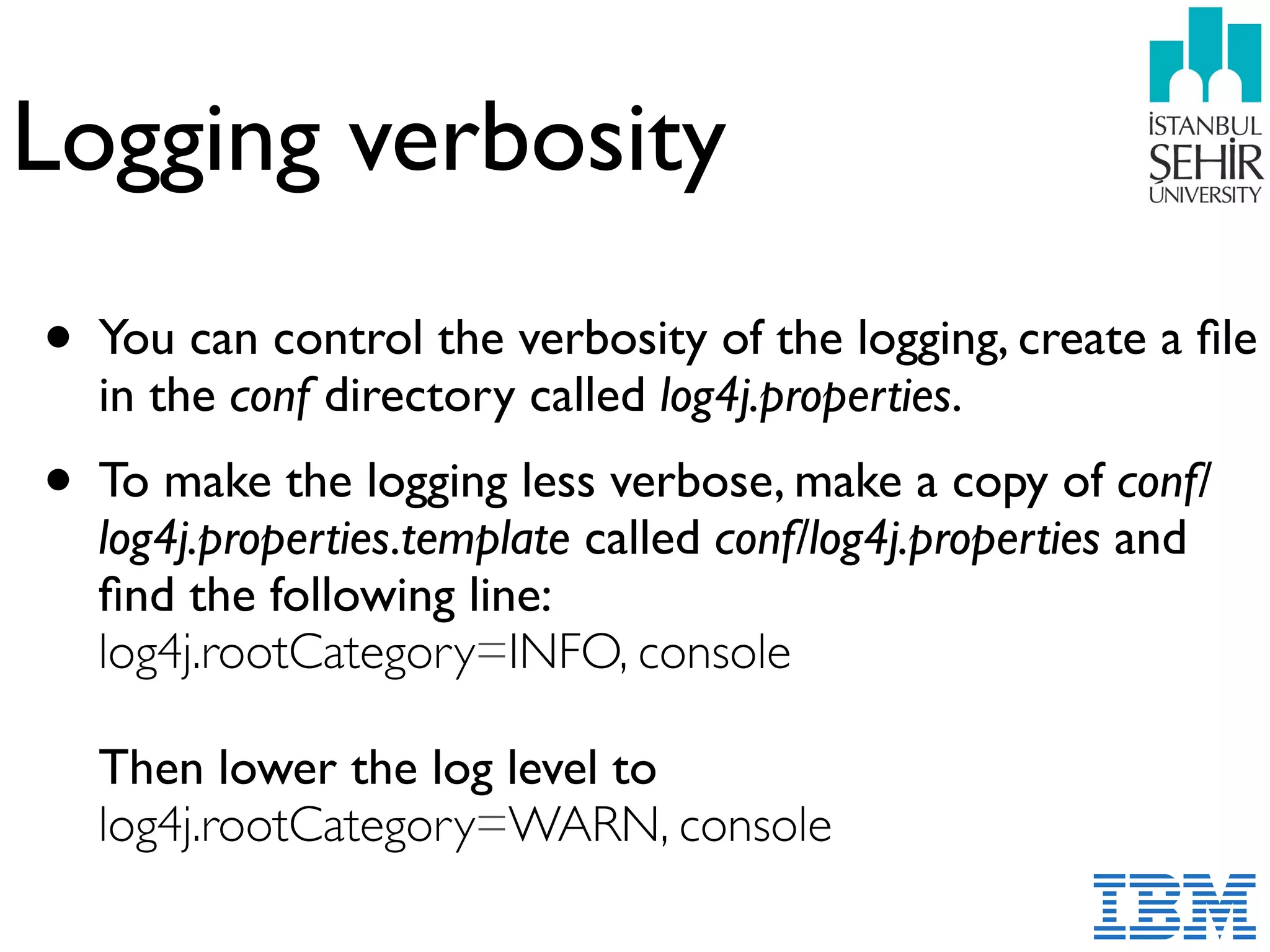 Logging verbosity
• You can control the verbosity of the logging, create a ﬁle
in the conf directory called log4j.properties.
• To make the logging less verbose, make a copy of conf/
log4j.properties.template called conf/log4j.properties and
ﬁnd the following line:  
log4j.rootCategory=INFO, console 
 
Then lower the log level to 
log4j.rootCategory=WARN, console 
 