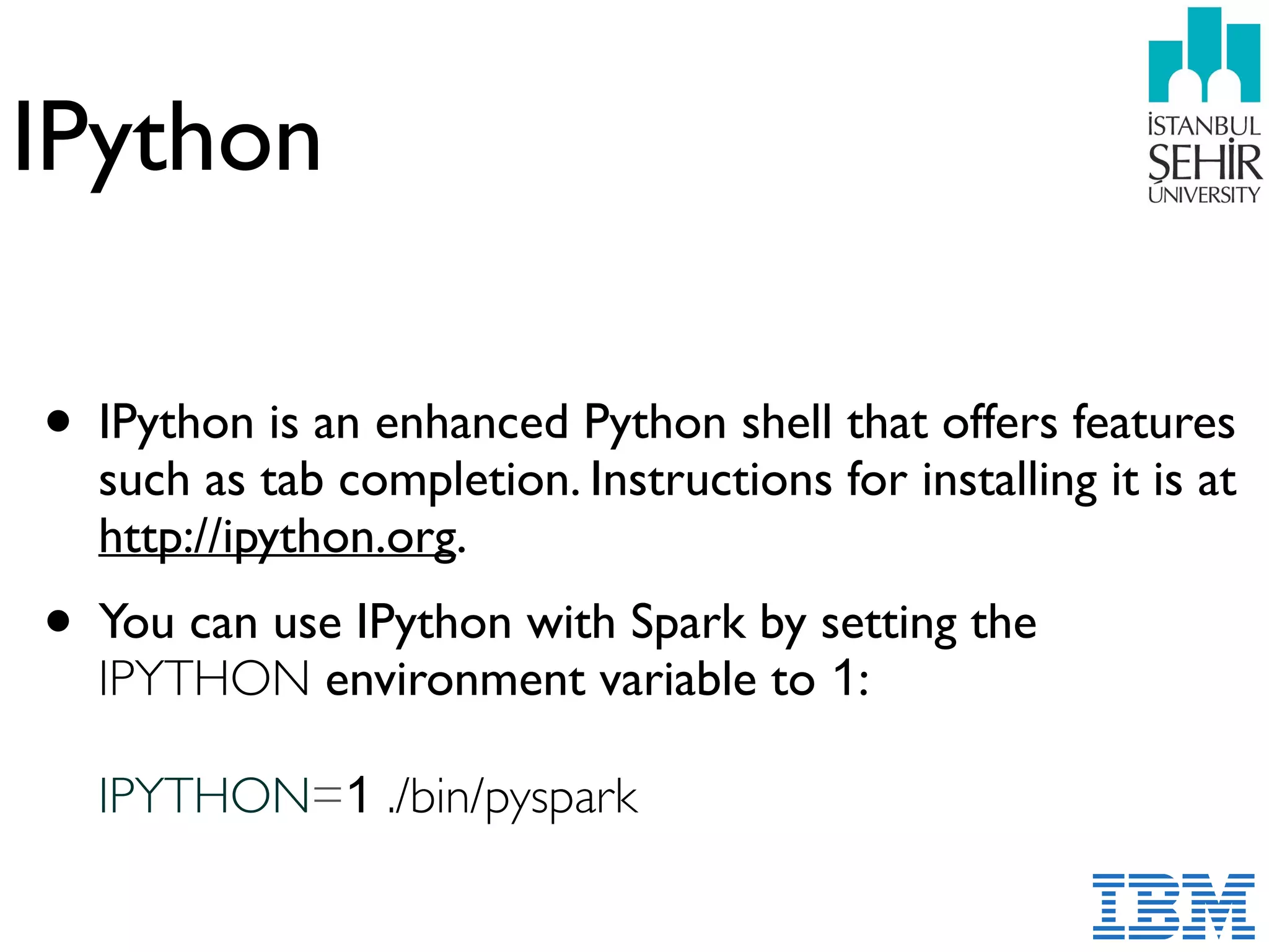 IPython
• IPython is an enhanced Python shell that offers features
such as tab completion. Instructions for installing it is at  
http://ipython.org.
• You can use IPython with Spark by setting the
IPYTHON environment variable to 1:  
 
IPYTHON=1 ./bin/pyspark
 