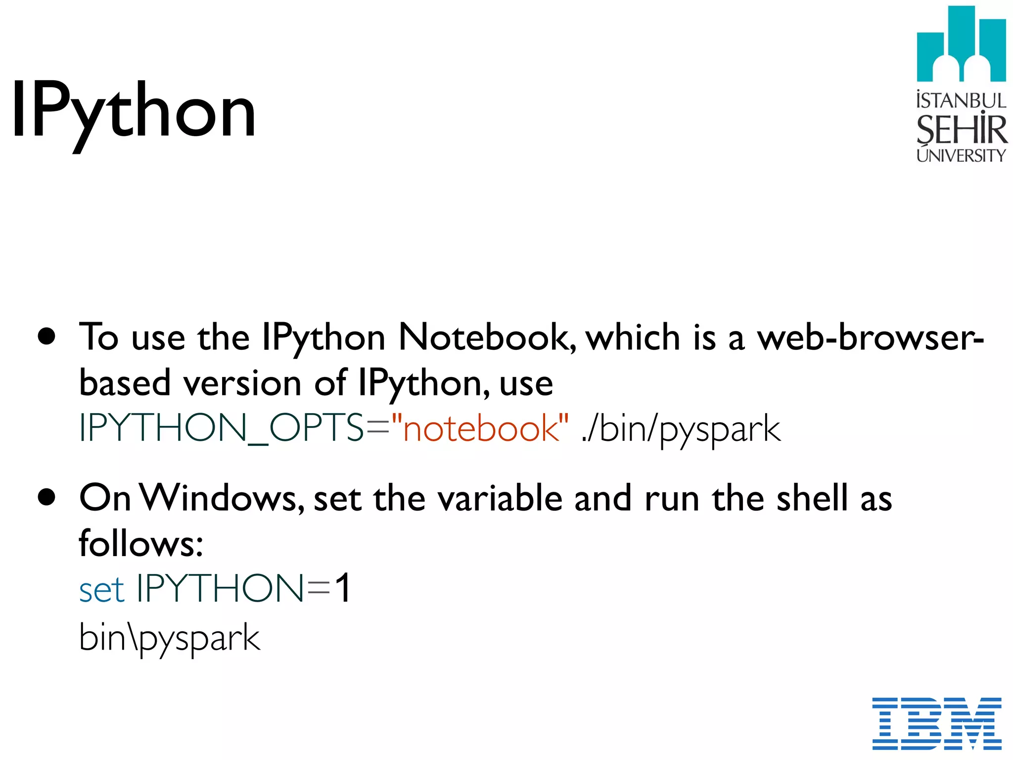 IPython
• To use the IPython Notebook, which is a web-browser-
based version of IPython, use
IPYTHON_OPTS="notebook" ./bin/pyspark
• On Windows, set the variable and run the shell as
follows:  
set IPYTHON=1  
binpyspark
 