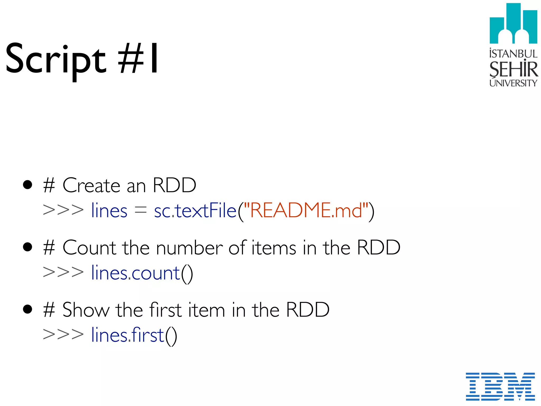 Script #1
•# Create an RDD 
>>> lines = sc.textFile("README.md")
•# Count the number of items in the RDD 
>>> lines.count()
•# Show the ﬁrst item in the RDD 
>>> lines.ﬁrst()
 