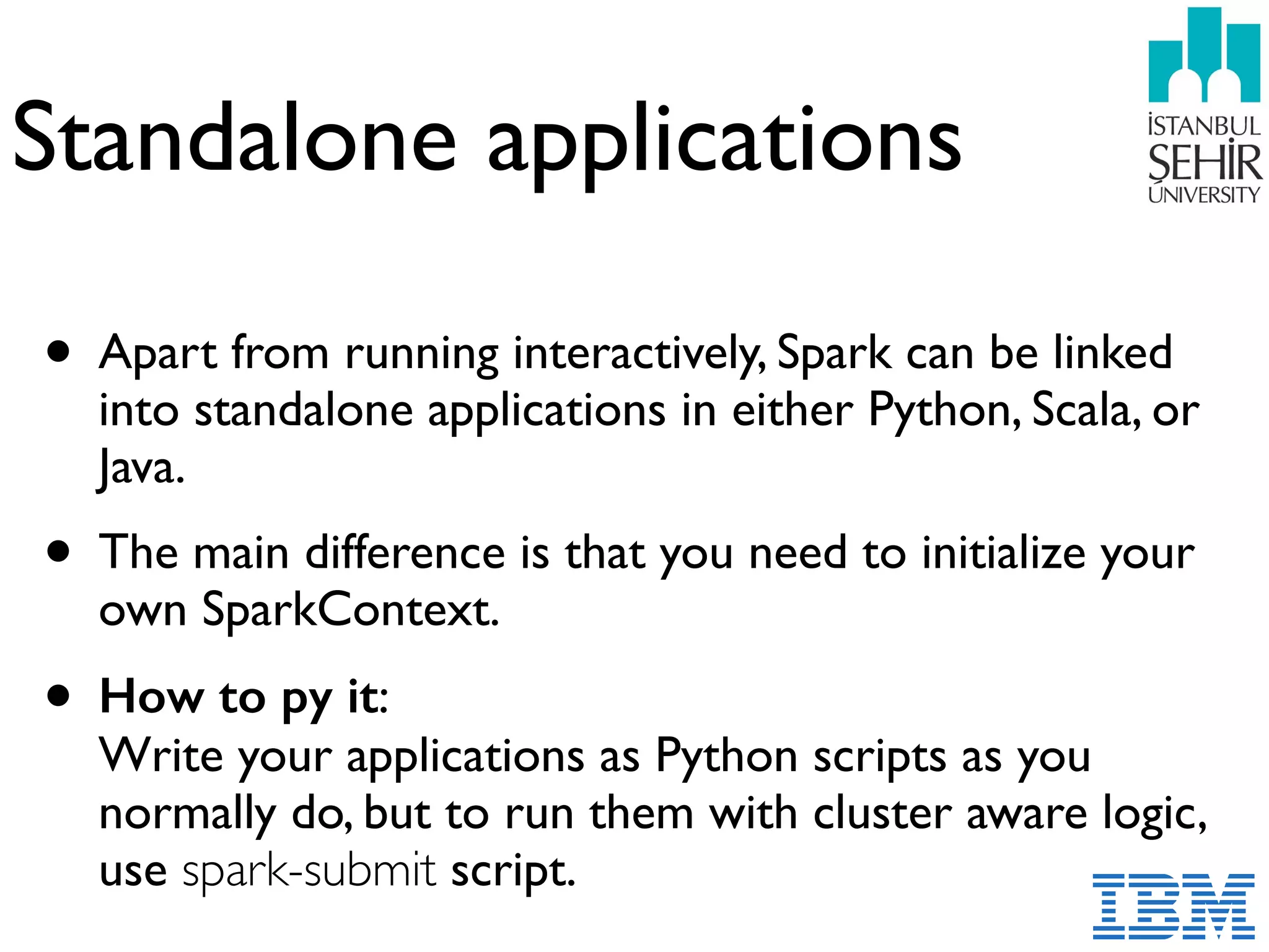 Standalone applications
• Apart from running interactively, Spark can be linked
into standalone applications in either Python, Scala, or
Java.
• The main difference is that you need to initialize your
own SparkContext.
• How to py it:  
Write your applications as Python scripts as you
normally do, but to run them with cluster aware logic,
use spark-submit script.
 