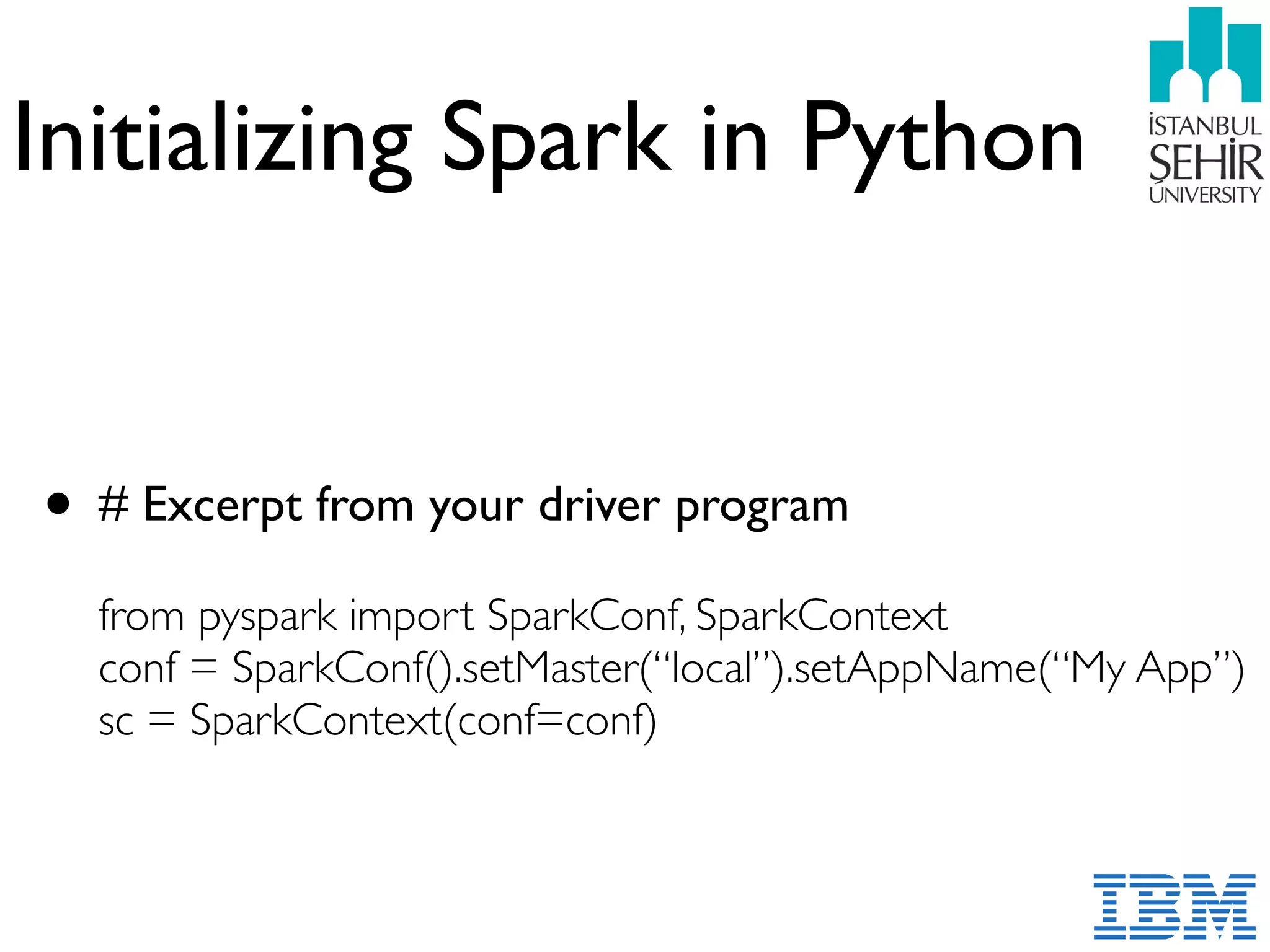 Initializing Spark in Python
• # Excerpt from your driver program 
 
from pyspark import SparkConf, SparkContext 
conf = SparkConf().setMaster(“local”).setAppName(“My App”) 
sc = SparkContext(conf=conf)
 