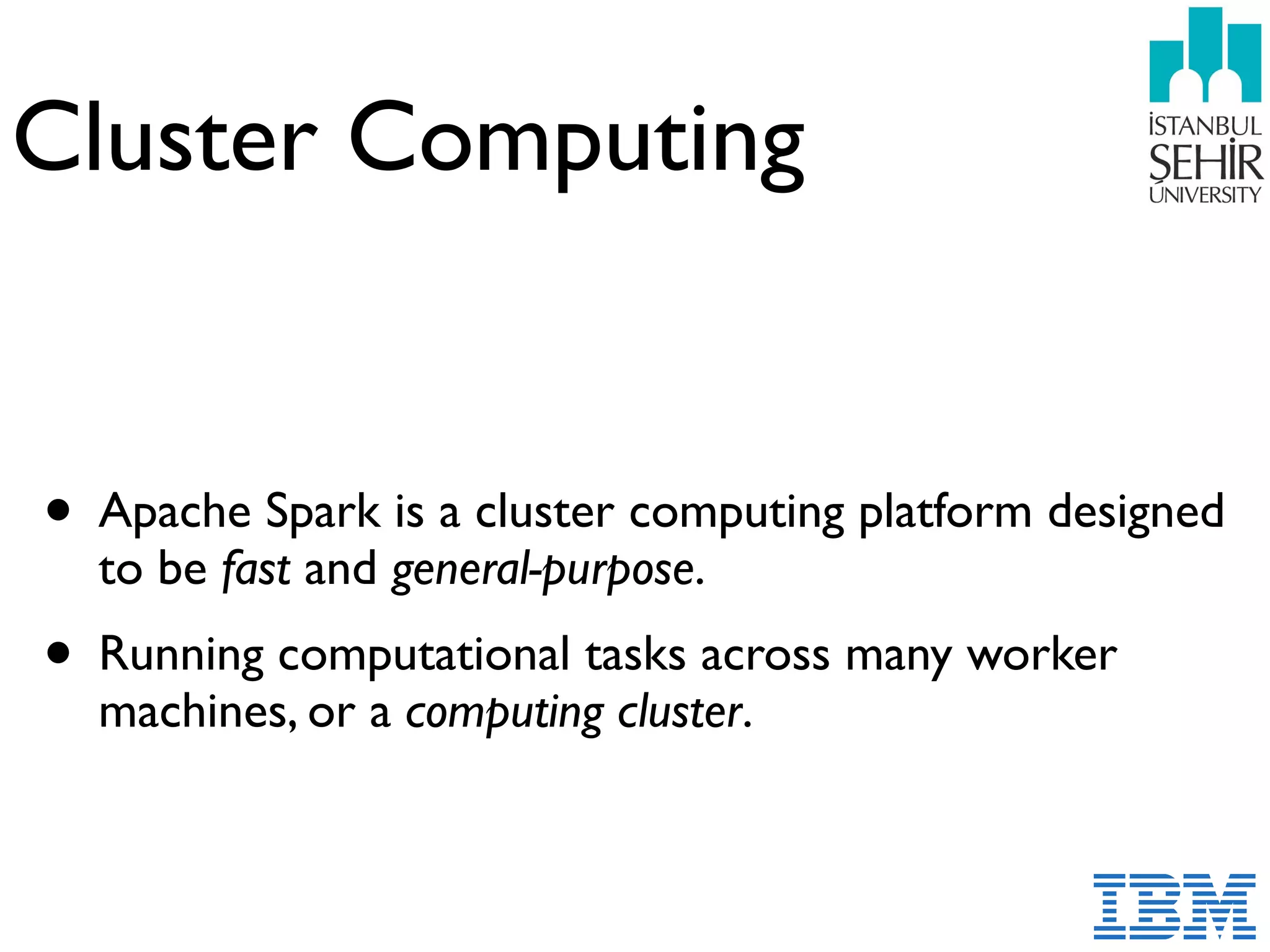Cluster Computing
• Apache Spark is a cluster computing platform designed
to be fast and general-purpose.
• Running computational tasks across many worker
machines, or a computing cluster.
 