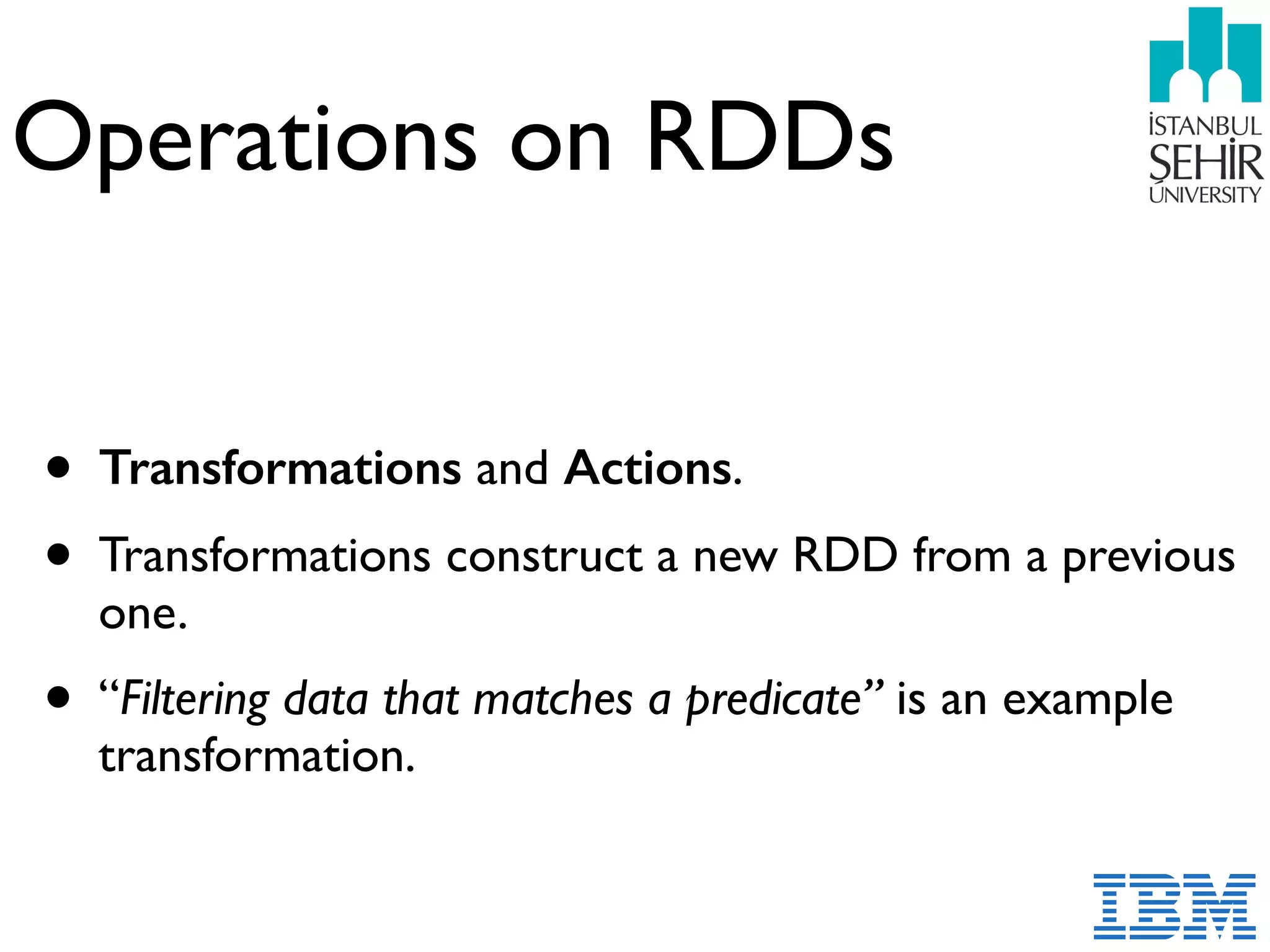 Operations on RDDs
• Transformations and Actions.
• Transformations construct a new RDD from a previous
one.
• “Filtering data that matches a predicate” is an example
transformation.
 