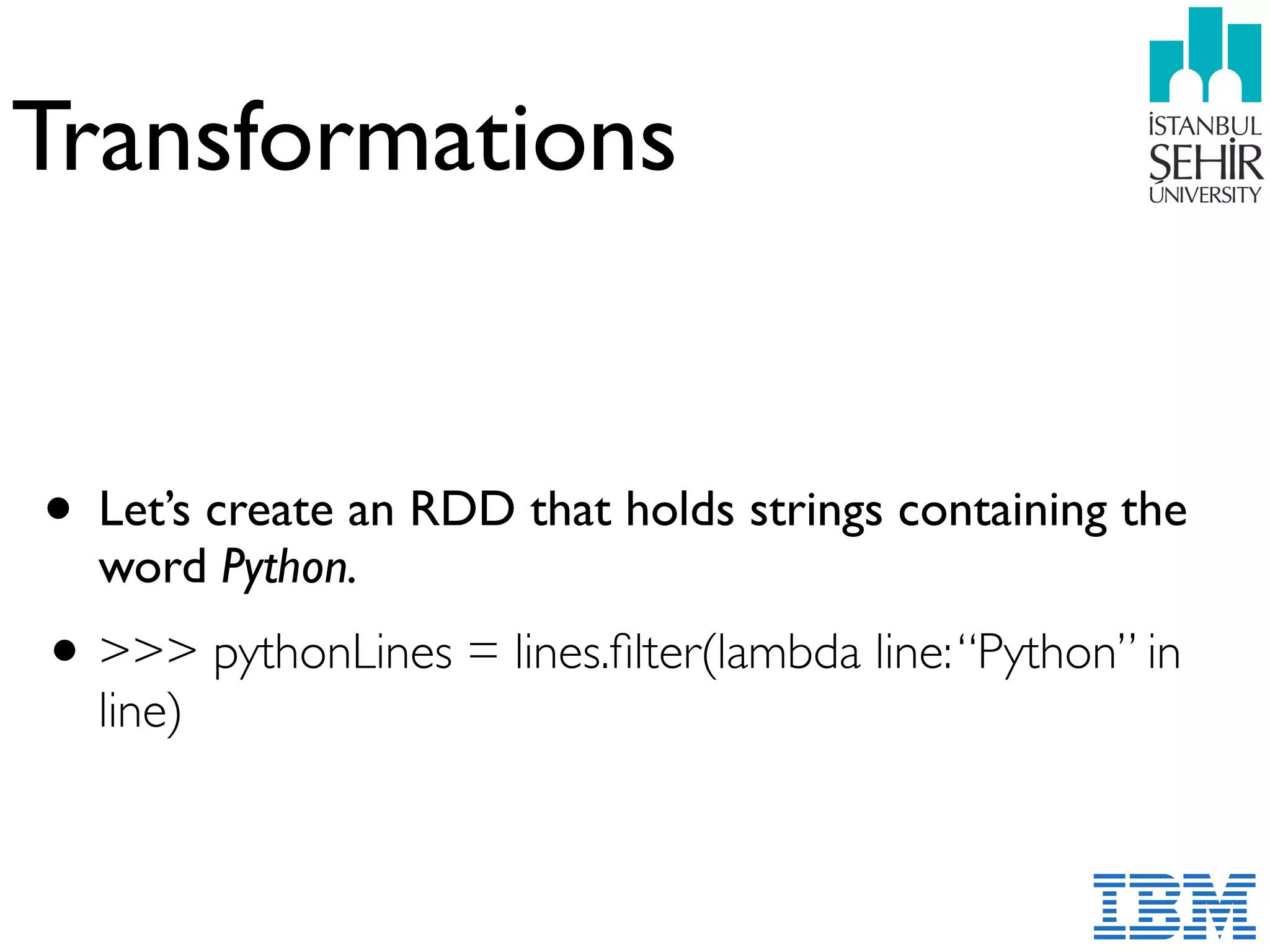 Transformations
• Let’s create an RDD that holds strings containing the
word Python.
•>>> pythonLines = lines.ﬁlter(lambda line:“Python” in
line)
 