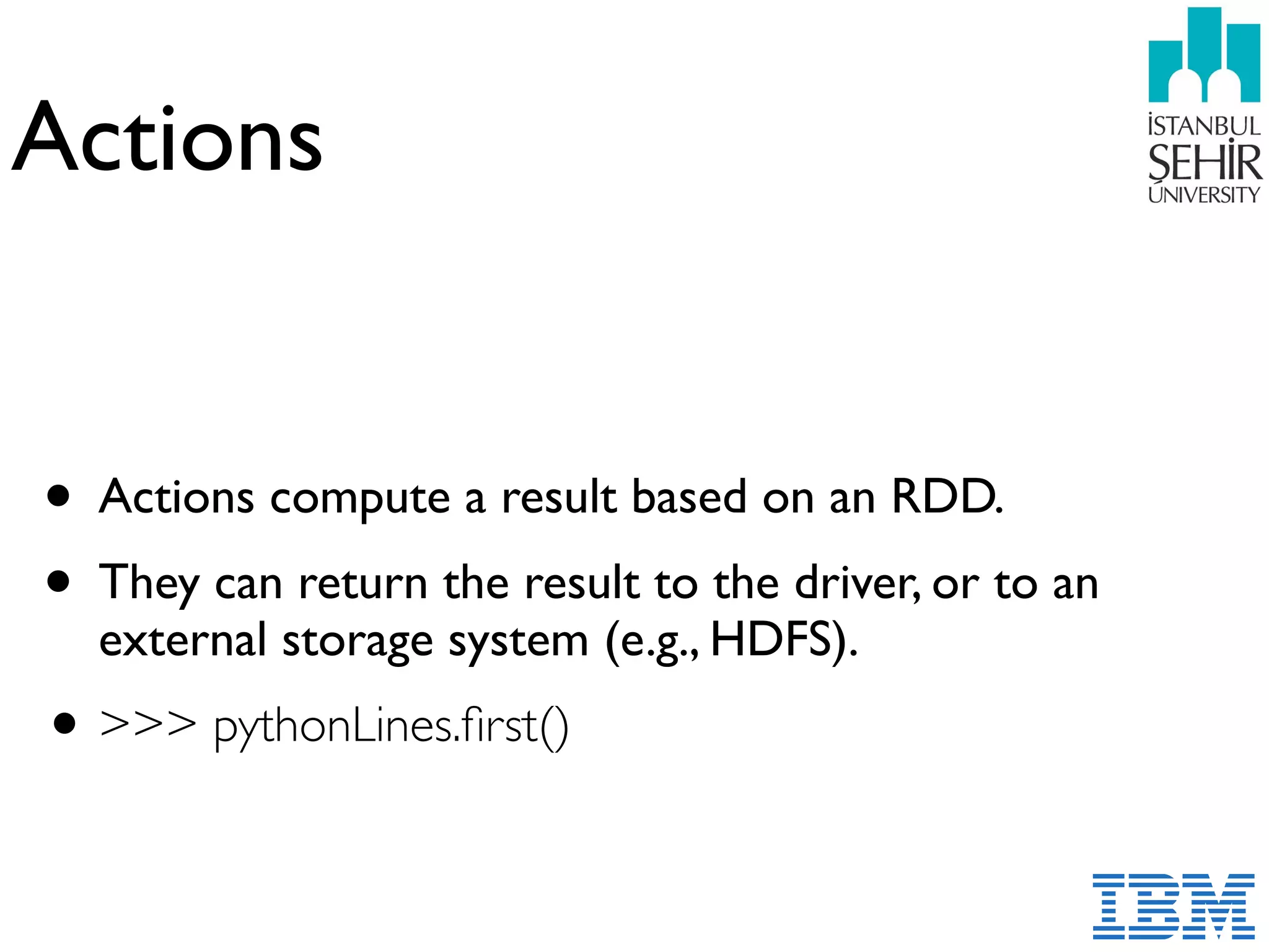Actions
• Actions compute a result based on an RDD.
• They can return the result to the driver, or to an
external storage system (e.g., HDFS).
•>>> pythonLines.ﬁrst()
 