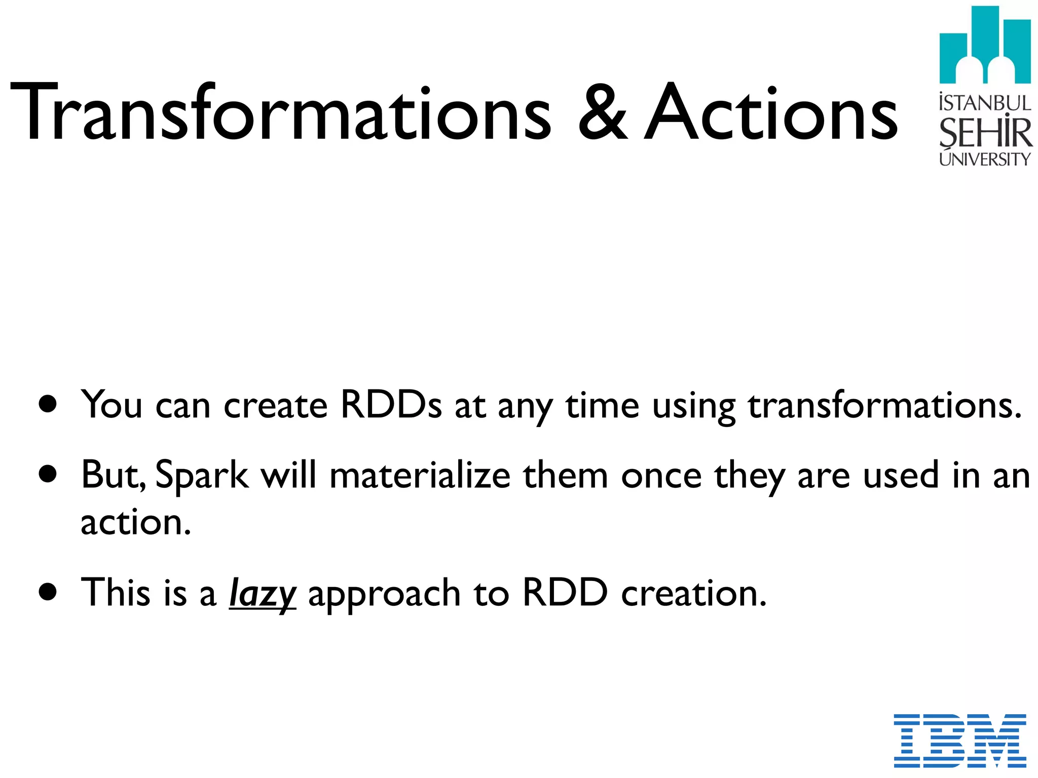 Transformations & Actions
• You can create RDDs at any time using transformations.
• But, Spark will materialize them once they are used in an
action.
• This is a lazy approach to RDD creation.
 