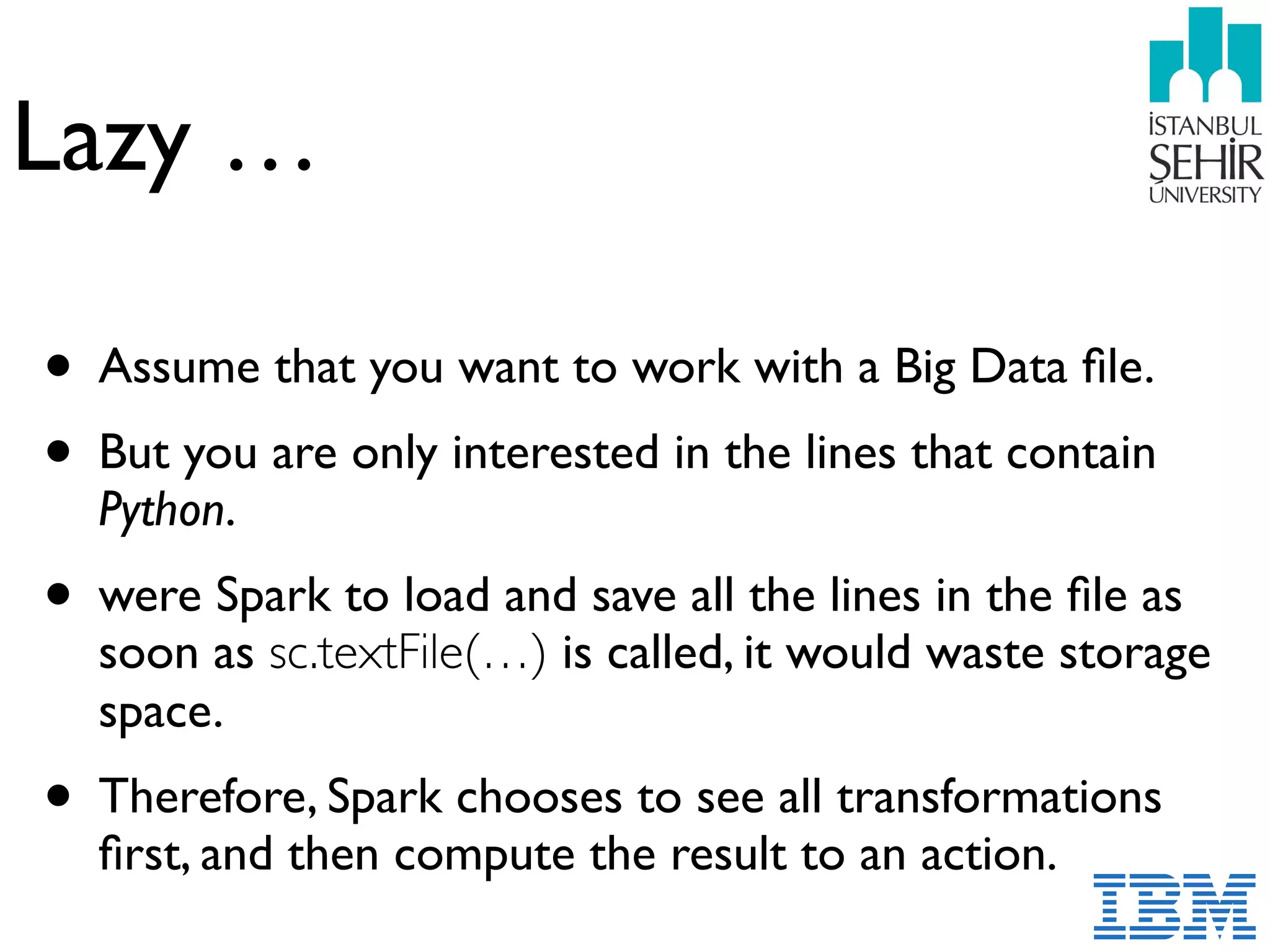 Lazy …
• Assume that you want to work with a Big Data ﬁle.
• But you are only interested in the lines that contain
Python.
• were Spark to load and save all the lines in the ﬁle as
soon as sc.textFile(…) is called, it would waste storage
space.
• Therefore, Spark chooses to see all transformations
ﬁrst, and then compute the result to an action.
 