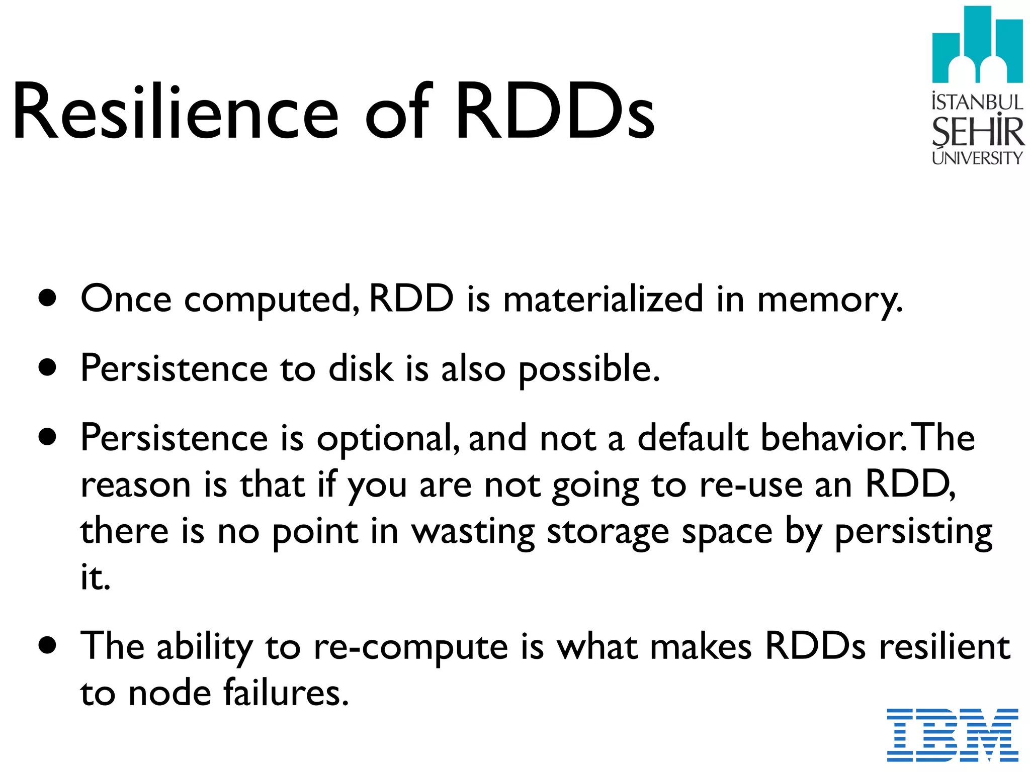 Resilience of RDDs
• Once computed, RDD is materialized in memory.
• Persistence to disk is also possible.
• Persistence is optional, and not a default behavior.The
reason is that if you are not going to re-use an RDD,
there is no point in wasting storage space by persisting
it.
• The ability to re-compute is what makes RDDs resilient
to node failures.
 