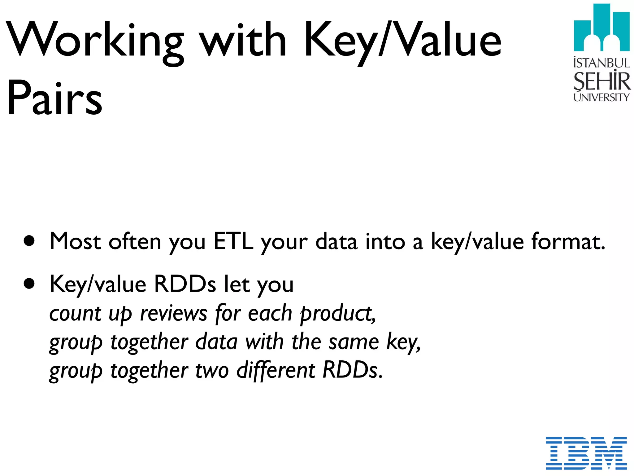 Working with Key/Value  
Pairs
• Most often you ETL your data into a key/value format.
• Key/value RDDs let you  
count up reviews for each product, 
group together data with the same key, 
group together two different RDDs.
 