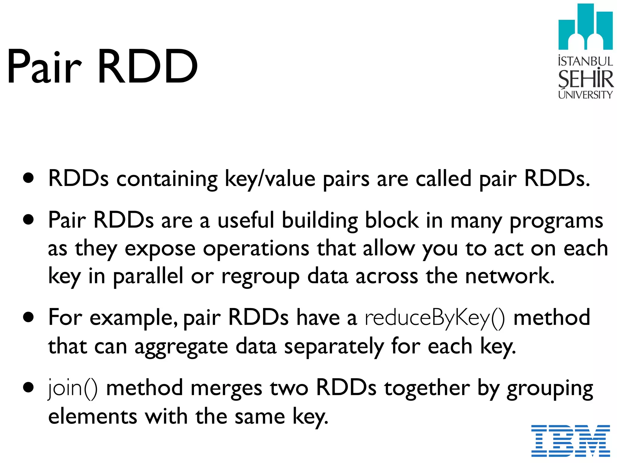 Pair RDD
• RDDs containing key/value pairs are called pair RDDs.
• Pair RDDs are a useful building block in many programs
as they expose operations that allow you to act on each
key in parallel or regroup data across the network.
• For example, pair RDDs have a reduceByKey() method
that can aggregate data separately for each key.
• join() method merges two RDDs together by grouping
elements with the same key.
 
