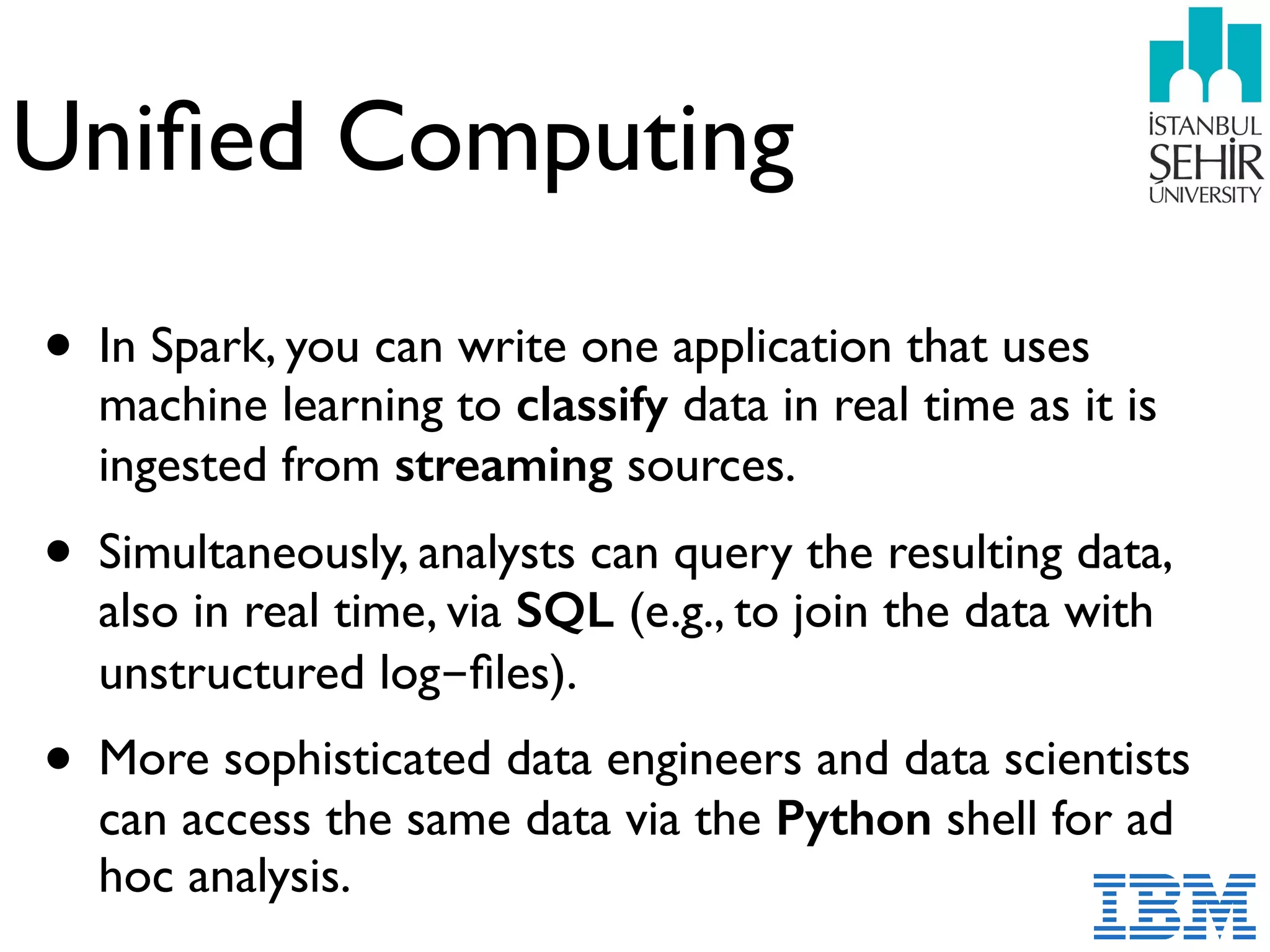 Uniﬁed Computing
• In Spark, you can write one application that uses
machine learning to classify data in real time as it is
ingested from streaming sources.
• Simultaneously, analysts can query the resulting data,
also in real time, via SQL (e.g., to join the data with
unstructured log-ﬁles).
• More sophisticated data engineers and data scientists
can access the same data via the Python shell for ad
hoc analysis.
 