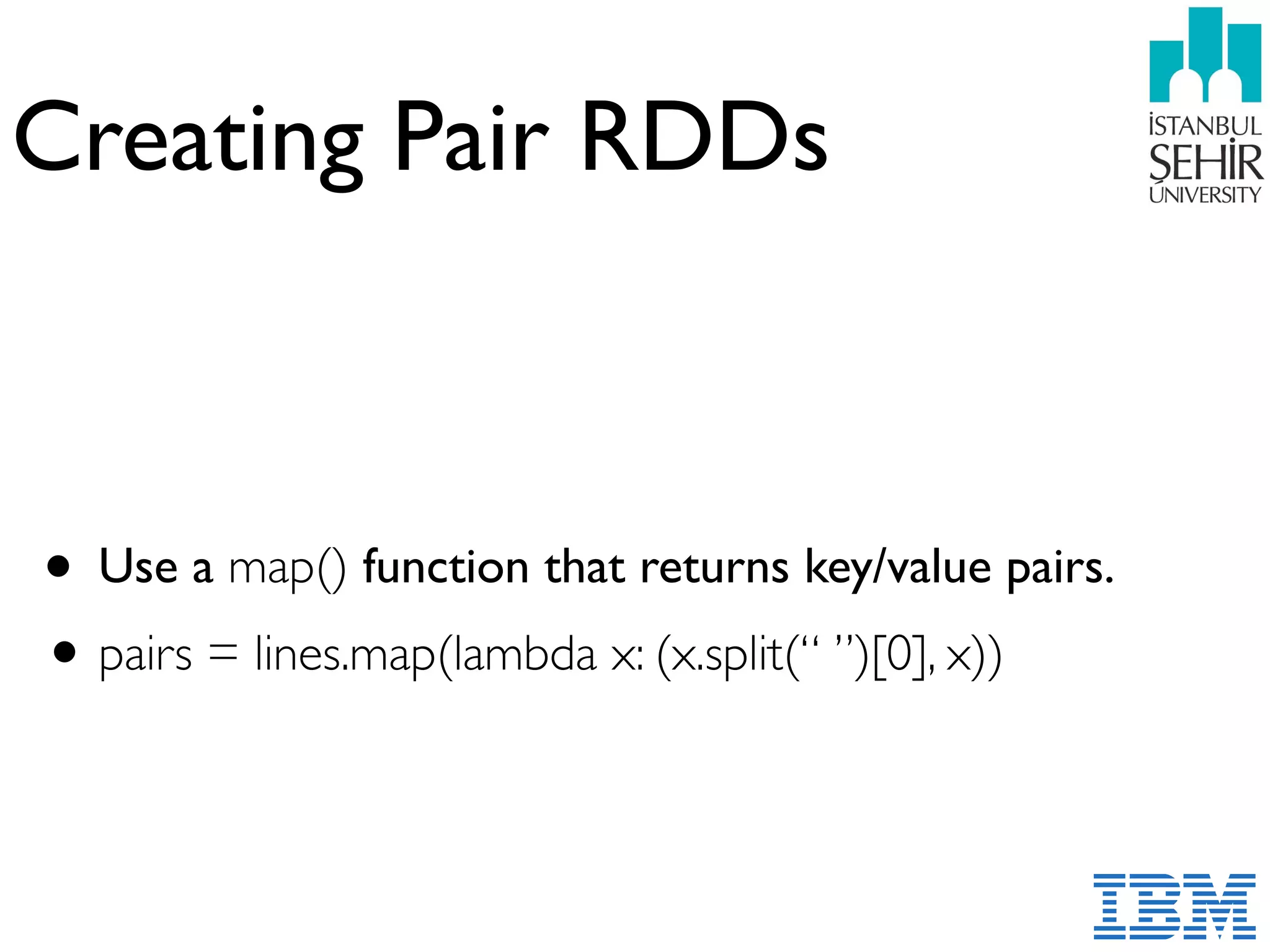 Creating Pair RDDs
• Use a map() function that returns key/value pairs.
•pairs = lines.map(lambda x: (x.split(“ ”)[0], x))
 