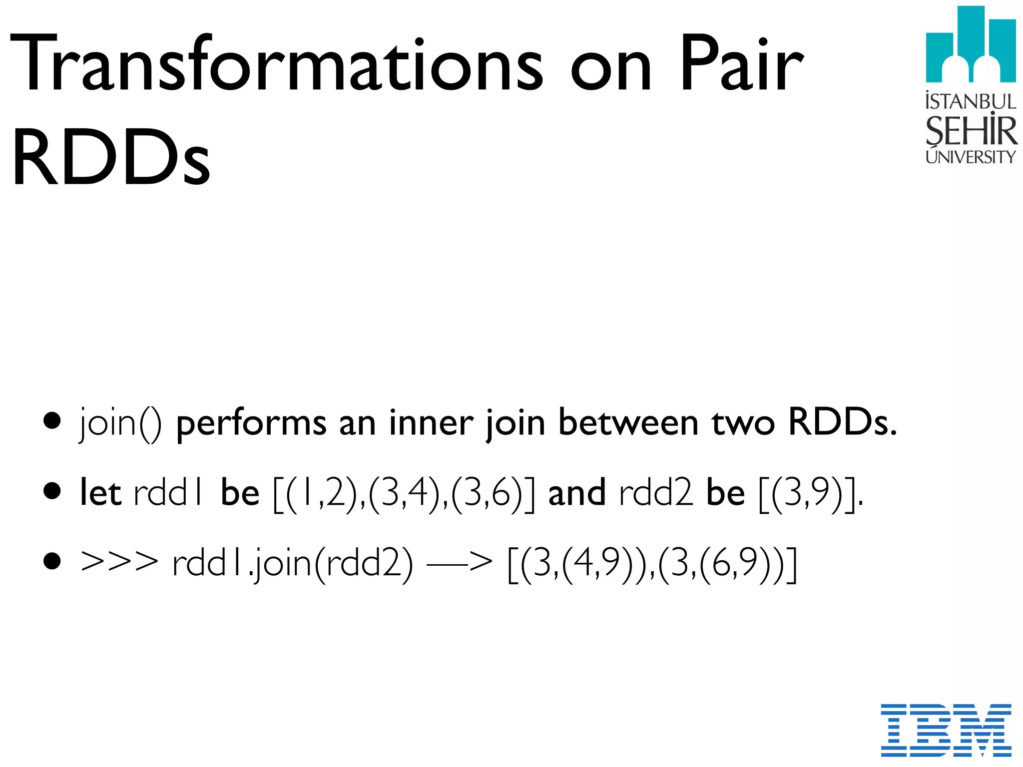 Transformations on Pair
RDDs
•join() performs an inner join between two RDDs.
•let rdd1 be [(1,2),(3,4),(3,6)] and rdd2 be [(3,9)].
•>>> rdd1.join(rdd2) —> [(3,(4,9)),(3,(6,9))]
 