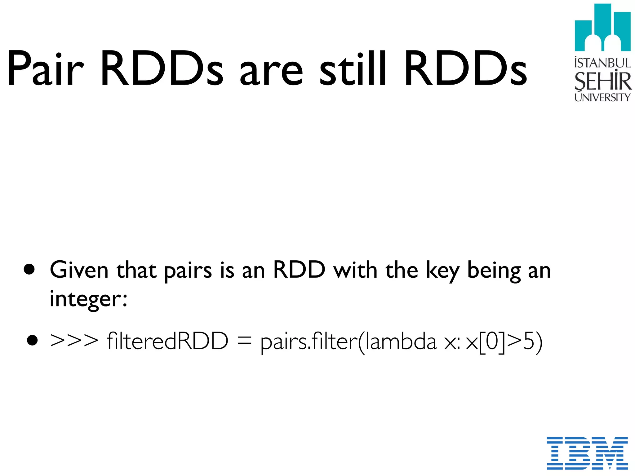 Pair RDDs are still RDDs
• Given that pairs is an RDD with the key being an
integer:
•>>> ﬁlteredRDD = pairs.ﬁlter(lambda x: x[0]>5)
 