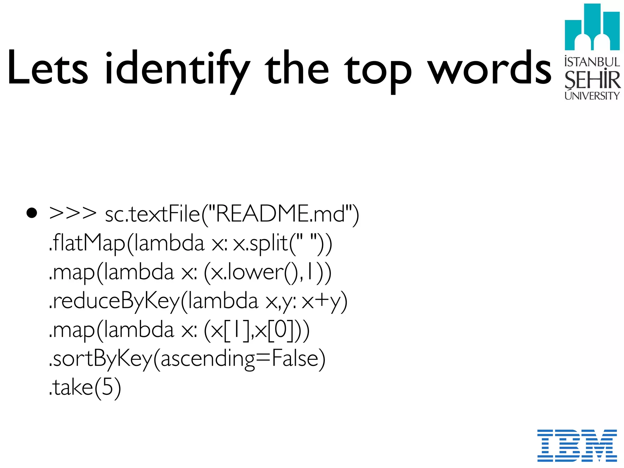 Lets identify the top words
•>>> sc.textFile("README.md") 
.ﬂatMap(lambda x: x.split(" ")) 
.map(lambda x: (x.lower(),1)) 
.reduceByKey(lambda x,y: x+y) 
.map(lambda x: (x[1],x[0])) 
.sortByKey(ascending=False) 
.take(5)
 