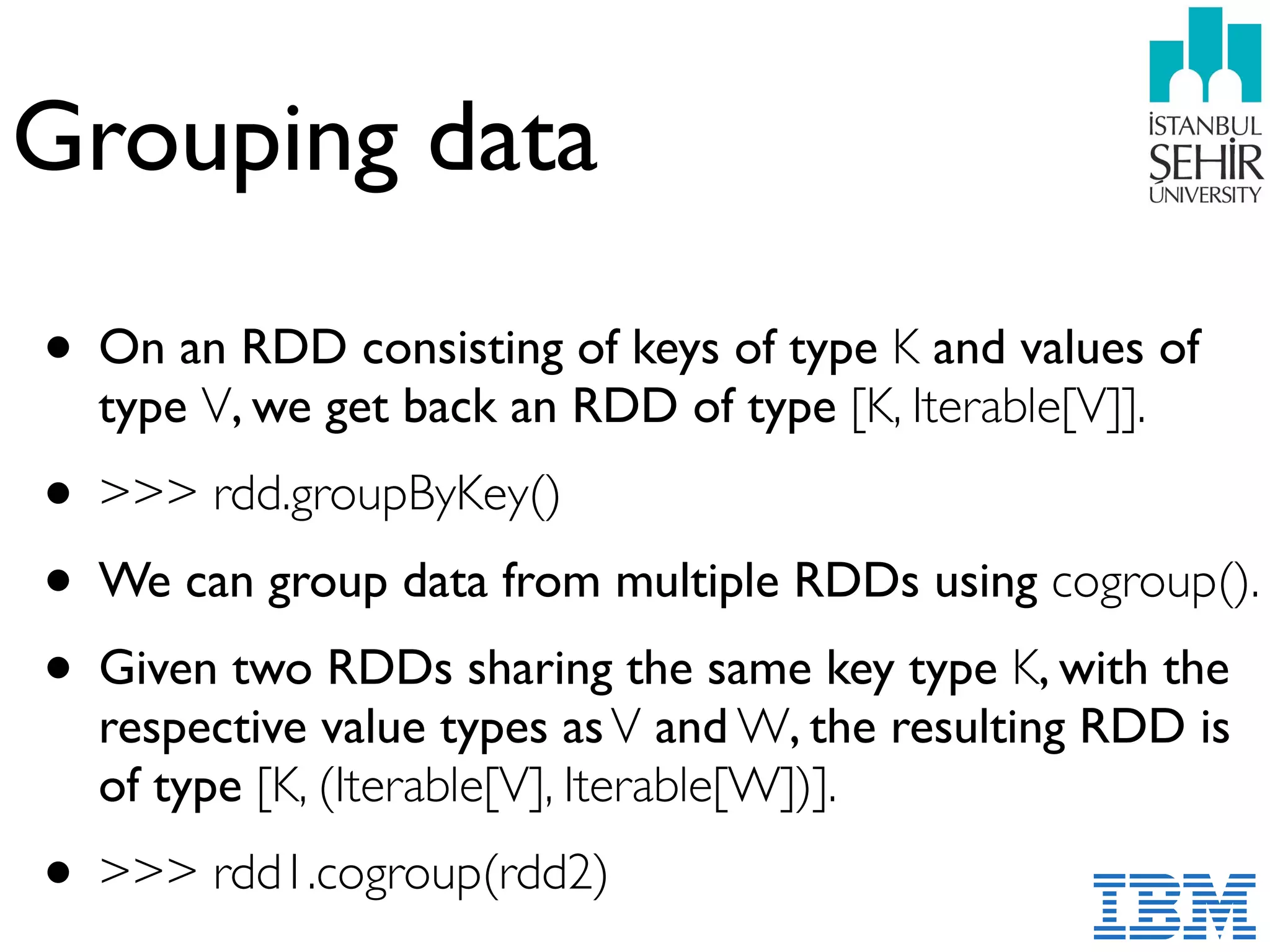 Grouping data
• On an RDD consisting of keys of type K and values of
type V, we get back an RDD of type [K, Iterable[V]].
• >>> rdd.groupByKey()
• We can group data from multiple RDDs using cogroup().
• Given two RDDs sharing the same key type K, with the
respective value types asV and W, the resulting RDD is
of type [K, (Iterable[V], Iterable[W])].
• >>> rdd1.cogroup(rdd2)
 
