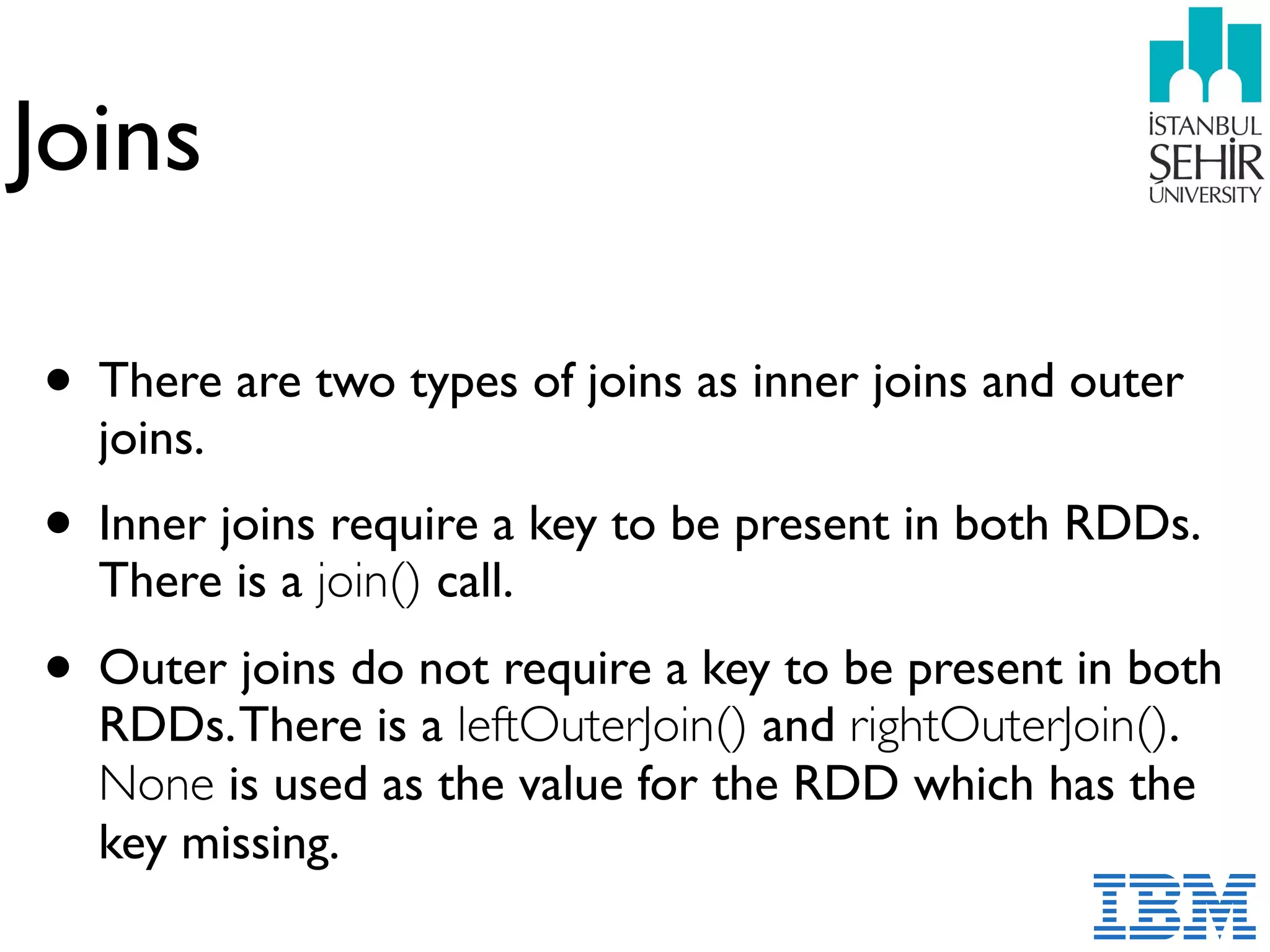 Joins
• There are two types of joins as inner joins and outer
joins.
• Inner joins require a key to be present in both RDDs.
There is a join() call.
• Outer joins do not require a key to be present in both
RDDs.There is a leftOuterJoin() and rightOuterJoin().
None is used as the value for the RDD which has the
key missing.
 