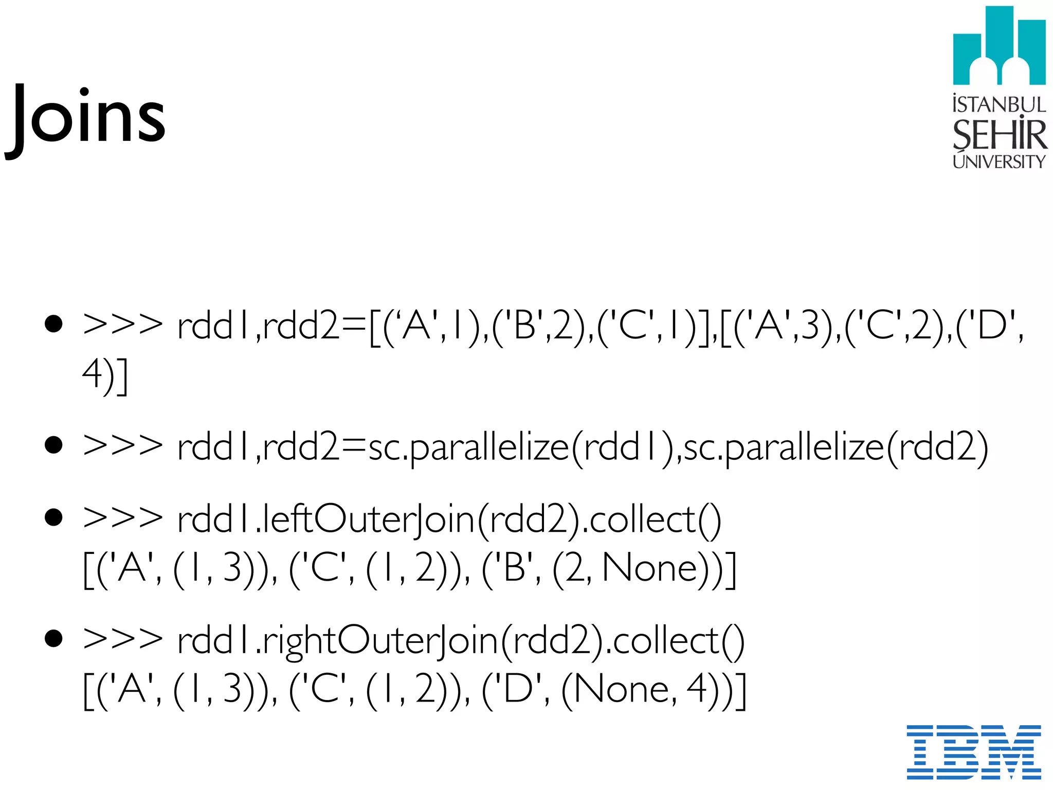 Joins
•>>> rdd1,rdd2=[(‘A',1),('B',2),('C',1)],[('A',3),('C',2),('D',
4)]
•>>> rdd1,rdd2=sc.parallelize(rdd1),sc.parallelize(rdd2)
•>>> rdd1.leftOuterJoin(rdd2).collect() 
[('A', (1, 3)), ('C', (1, 2)), ('B', (2, None))]
•>>> rdd1.rightOuterJoin(rdd2).collect() 
[('A', (1, 3)), ('C', (1, 2)), ('D', (None, 4))]
 
