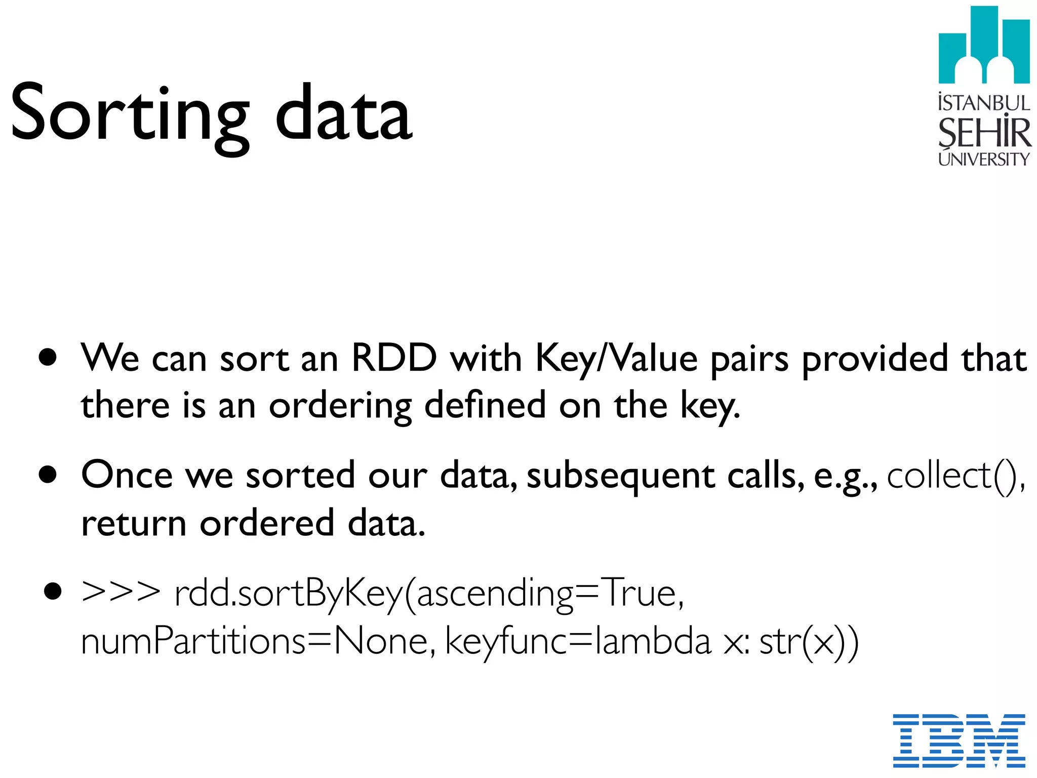 Sorting data
• We can sort an RDD with Key/Value pairs provided that
there is an ordering deﬁned on the key.
• Once we sorted our data, subsequent calls, e.g., collect(),
return ordered data.
•>>> rdd.sortByKey(ascending=True,
numPartitions=None, keyfunc=lambda x: str(x))
 