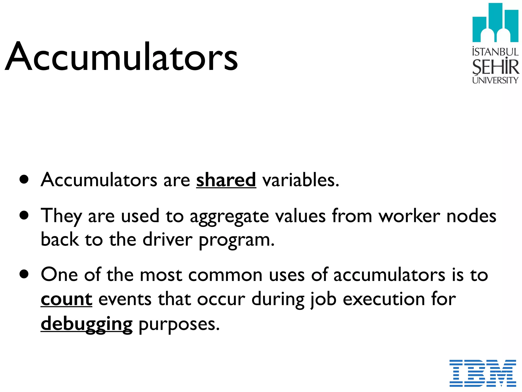 Accumulators
• Accumulators are shared variables.
• They are used to aggregate values from worker nodes
back to the driver program.
• One of the most common uses of accumulators is to
count events that occur during job execution for
debugging purposes.
 