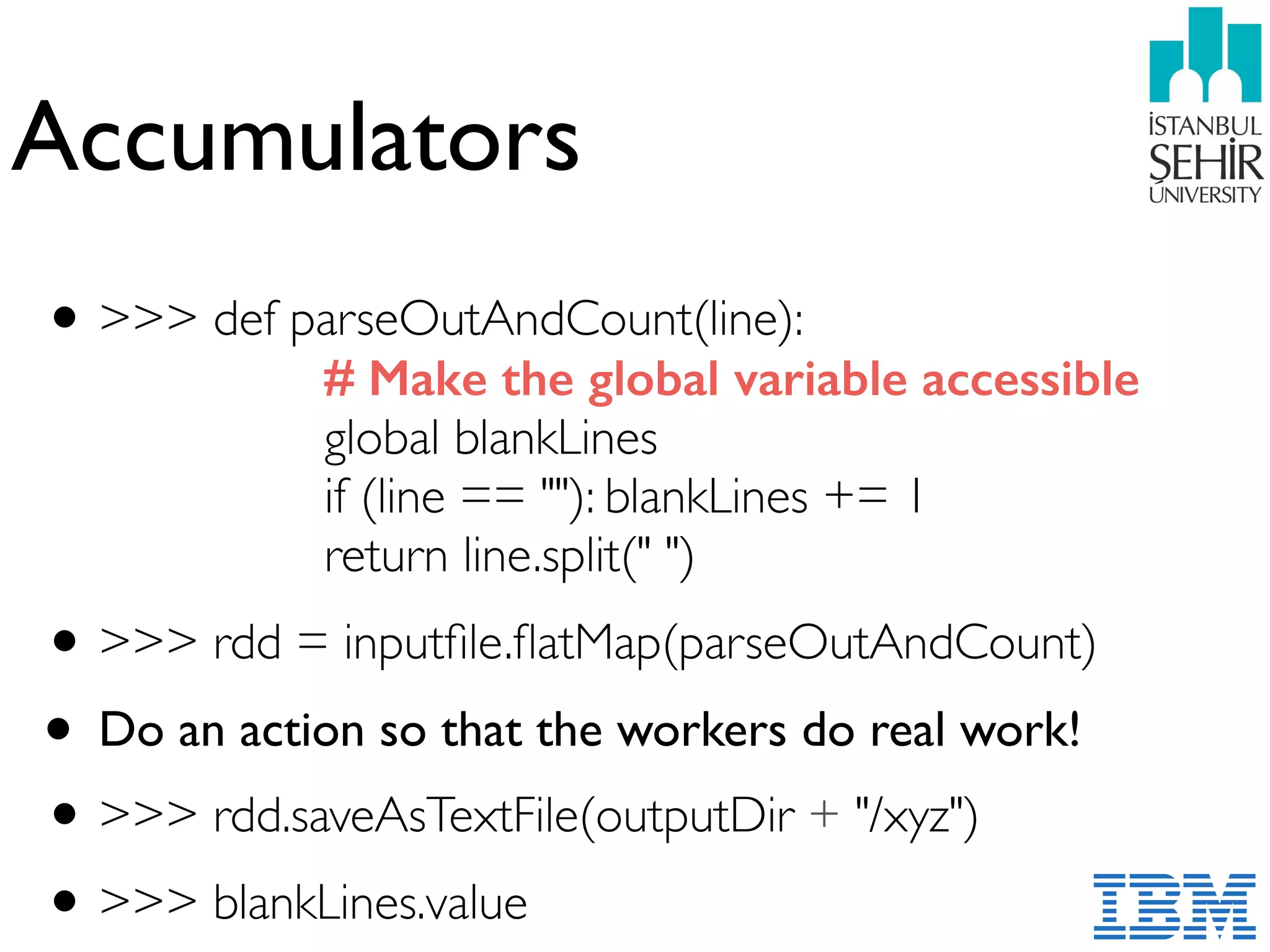 Accumulators
•>>> def parseOutAndCount(line): 
# Make the global variable accessible 
global blankLines 
if (line == ""): blankLines += 1  
return line.split(" ")
•>>> rdd = inputﬁle.ﬂatMap(parseOutAndCount)
• Do an action so that the workers do real work!
•>>> rdd.saveAsTextFile(outputDir + "/xyz")
•>>> blankLines.value
 