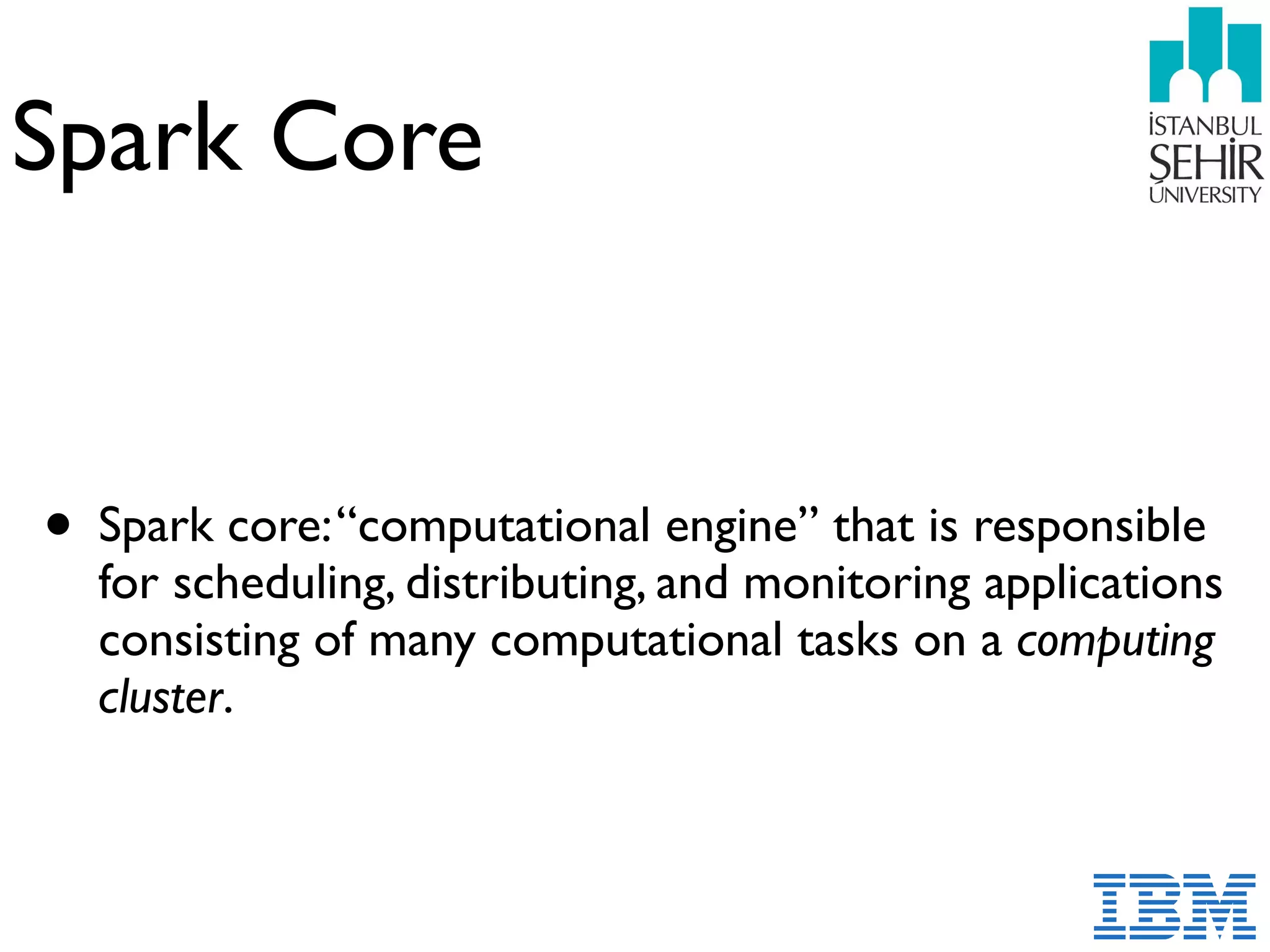 Spark Core
• Spark core:“computational engine” that is responsible
for scheduling, distributing, and monitoring applications
consisting of many computational tasks on a computing
cluster.
 