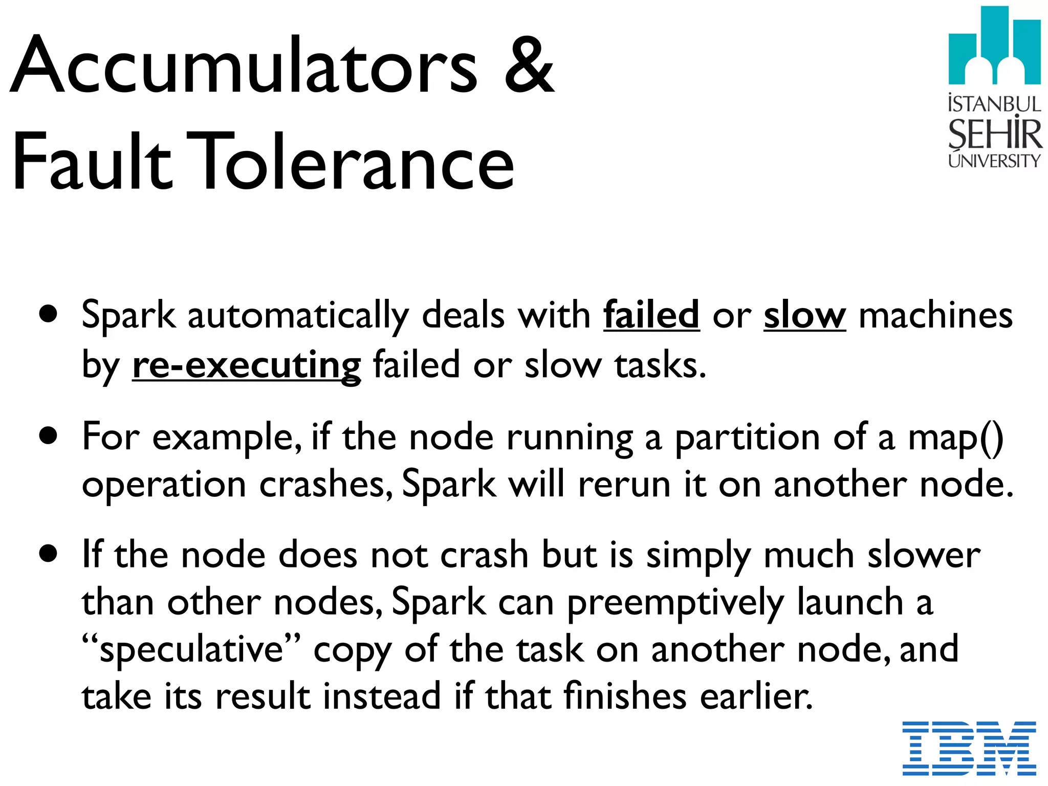Accumulators &  
Fault Tolerance
• Spark automatically deals with failed or slow machines
by re-executing failed or slow tasks.
• For example, if the node running a partition of a map()
operation crashes, Spark will rerun it on another node.
• If the node does not crash but is simply much slower
than other nodes, Spark can preemptively launch a
“speculative” copy of the task on another node, and
take its result instead if that ﬁnishes earlier.
 