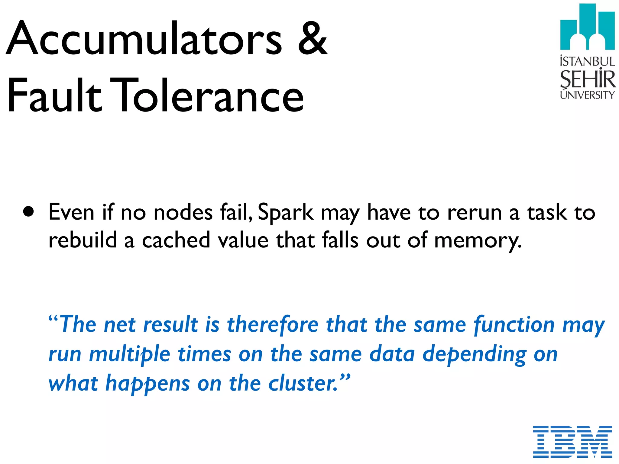 Accumulators &  
Fault Tolerance
• Even if no nodes fail, Spark may have to rerun a task to
rebuild a cached value that falls out of memory.  
 
 
“The net result is therefore that the same function may
run multiple times on the same data depending on
what happens on the cluster.”
 
