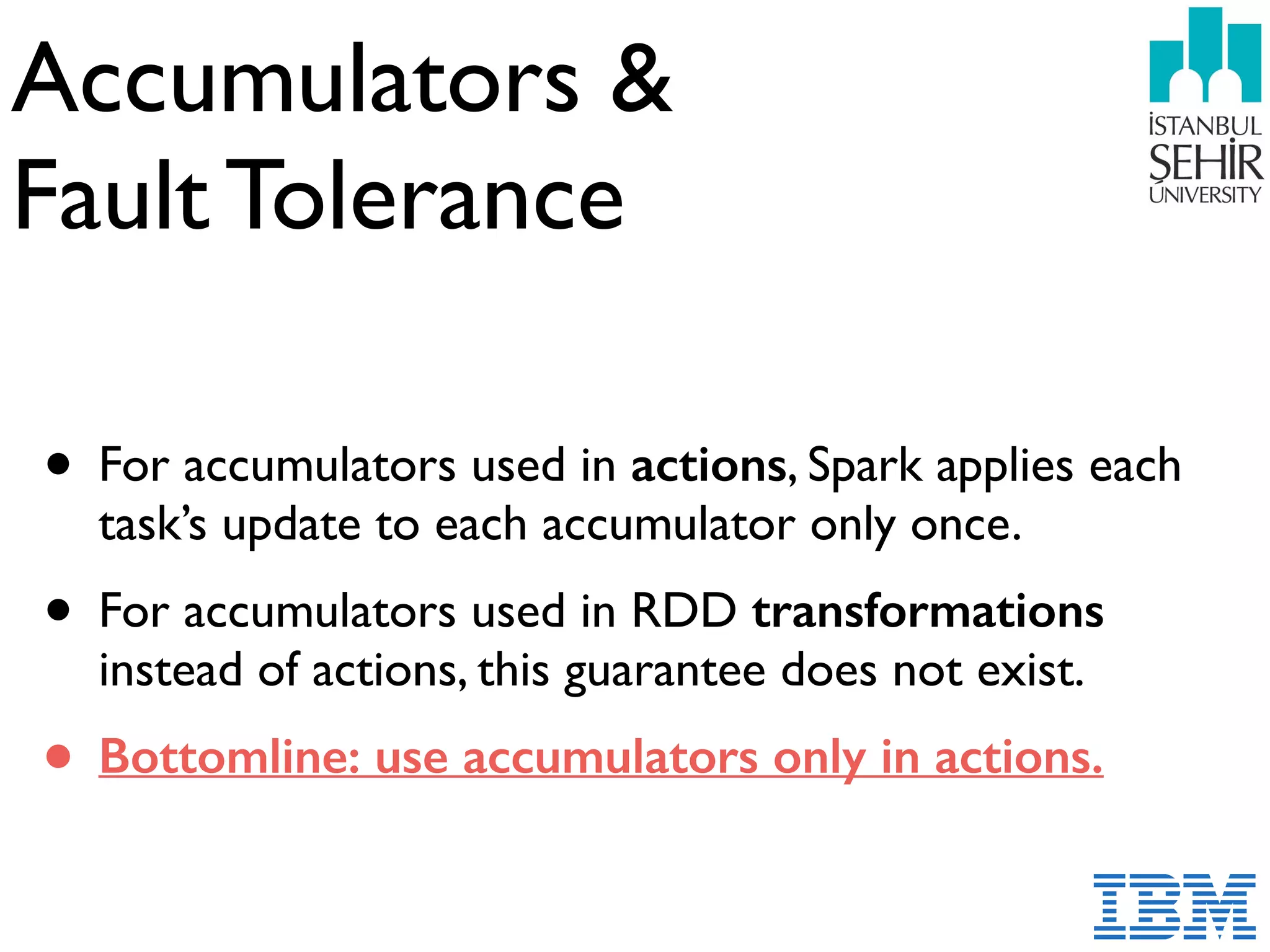 Accumulators &  
Fault Tolerance
• For accumulators used in actions, Spark applies each
task’s update to each accumulator only once.
• For accumulators used in RDD transformations
instead of actions, this guarantee does not exist.
• Bottomline: use accumulators only in actions.
 