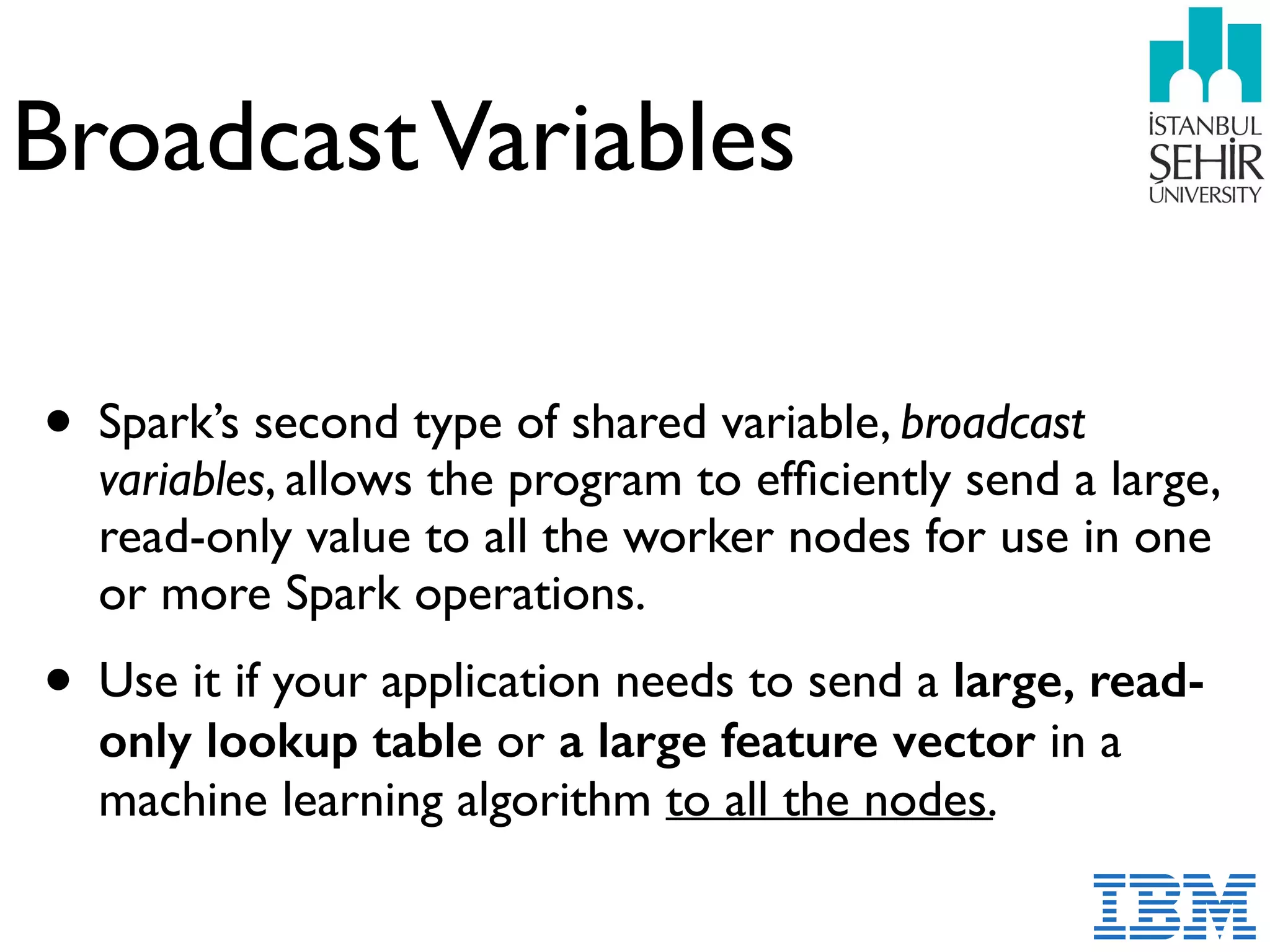 BroadcastVariables
• Spark’s second type of shared variable, broadcast
variables, allows the program to efﬁciently send a large,
read-only value to all the worker nodes for use in one
or more Spark operations.
• Use it if your application needs to send a large, read-
only lookup table or a large feature vector in a
machine learning algorithm to all the nodes.
 