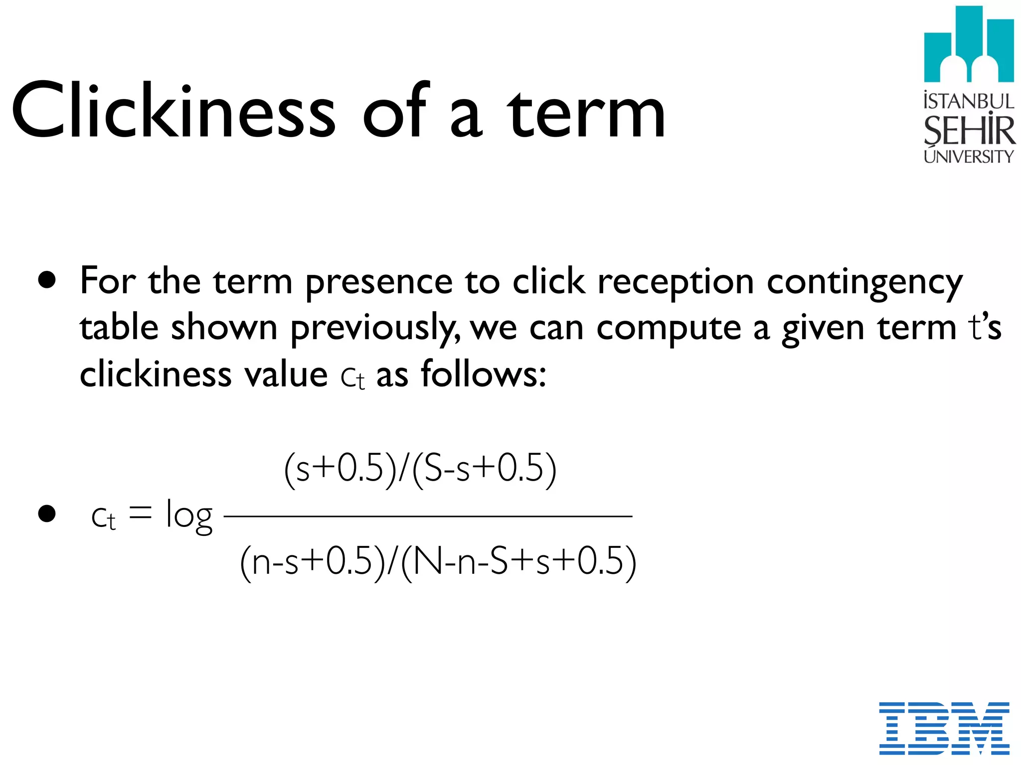 Clickiness of a term
• For the term presence to click reception contingency
table shown previously, we can compute a given term t’s
clickiness value ct as follows:
• ct = log —————————— 
(n-s+0.5)/(N-n-S+s+0.5) 
 
 
(s+0.5)/(S-s+0.5)
 
