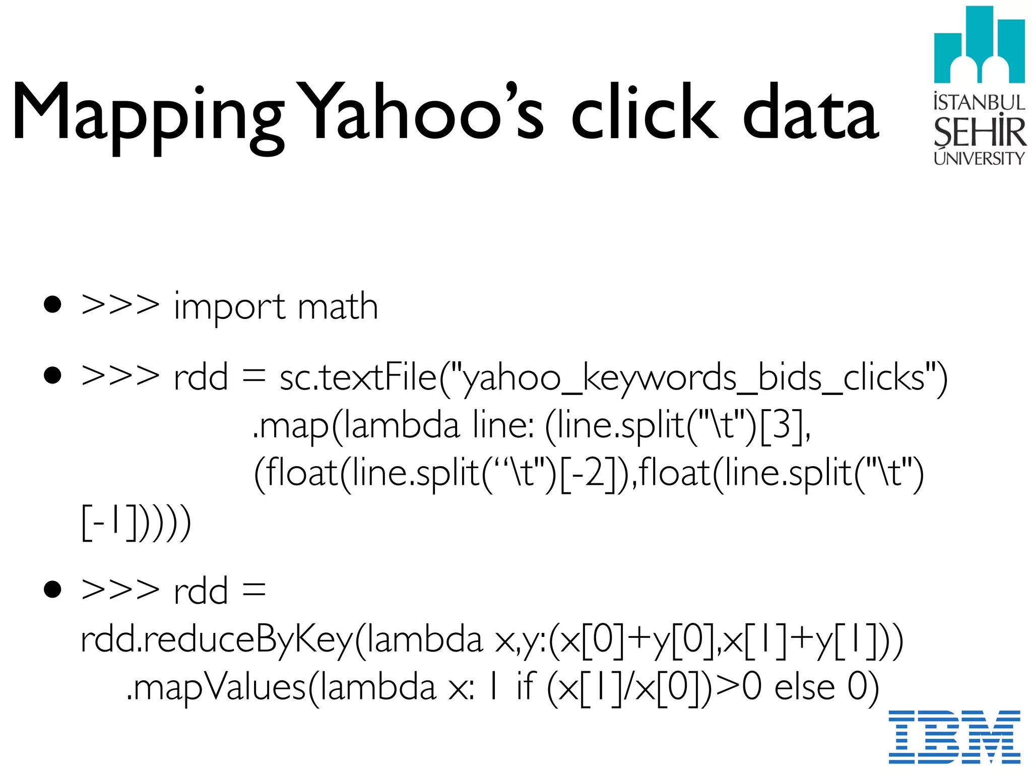 MappingYahoo’s click data
•>>> import math
•>>> rdd = sc.textFile("yahoo_keywords_bids_clicks") 
.map(lambda line: (line.split("t")[3],  
(ﬂoat(line.split(“t")[-2]),ﬂoat(line.split("t")
[-1]))))
•>>> rdd =  
rdd.reduceByKey(lambda x,y:(x[0]+y[0],x[1]+y[1])) 
.mapValues(lambda x: 1 if (x[1]/x[0])>0 else 0)
 