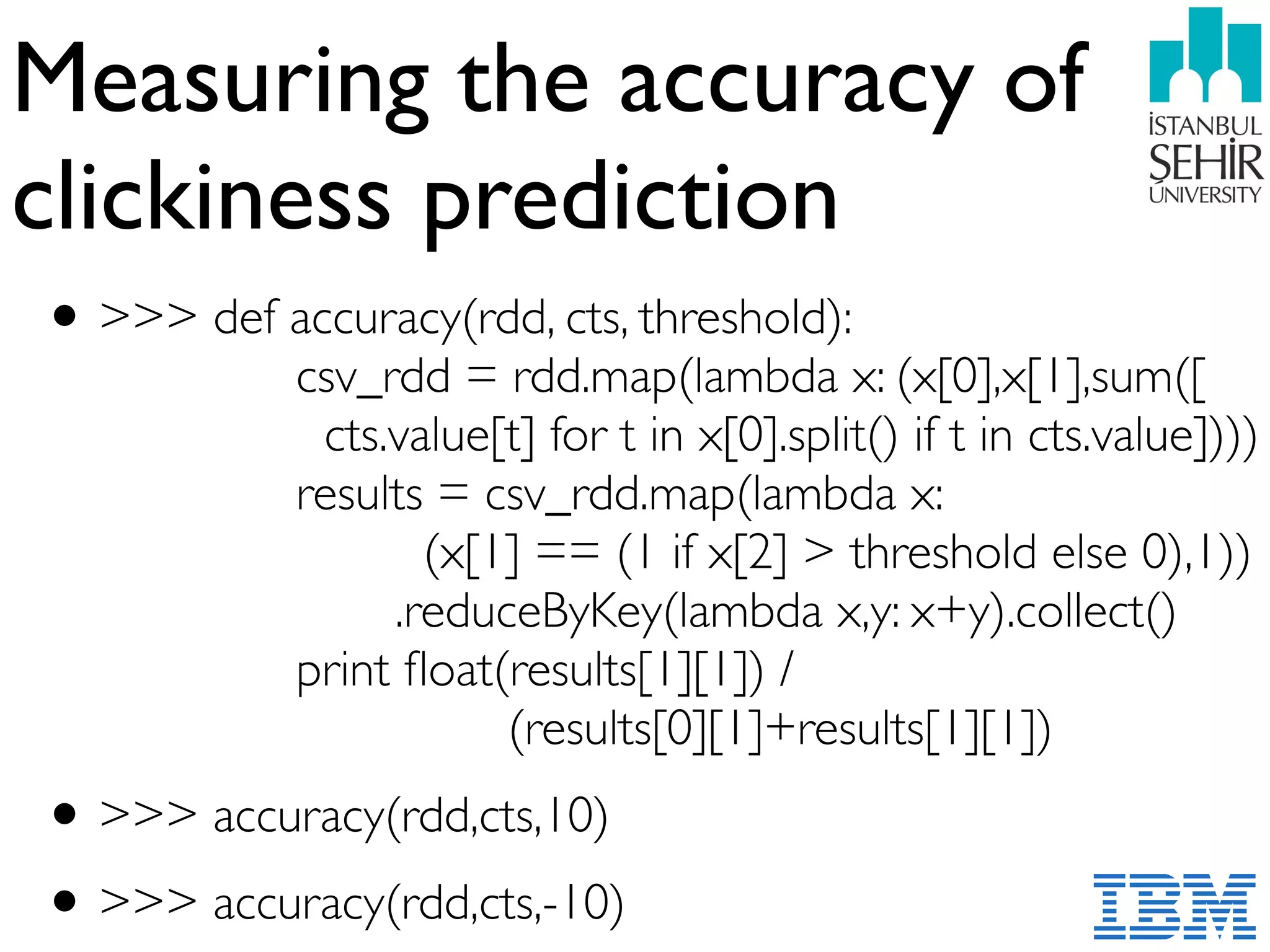 Measuring the accuracy of
clickiness prediction
•>>> def accuracy(rdd, cts, threshold): 
csv_rdd = rdd.map(lambda x: (x[0],x[1],sum([ 
cts.value[t] for t in x[0].split() if t in cts.value]))) 
results = csv_rdd.map(lambda x:  
(x[1] == (1 if x[2] > threshold else 0),1)) 
.reduceByKey(lambda x,y: x+y).collect() 
print ﬂoat(results[1][1]) /  
(results[0][1]+results[1][1])
•>>> accuracy(rdd,cts,10)
•>>> accuracy(rdd,cts,-10)
 
