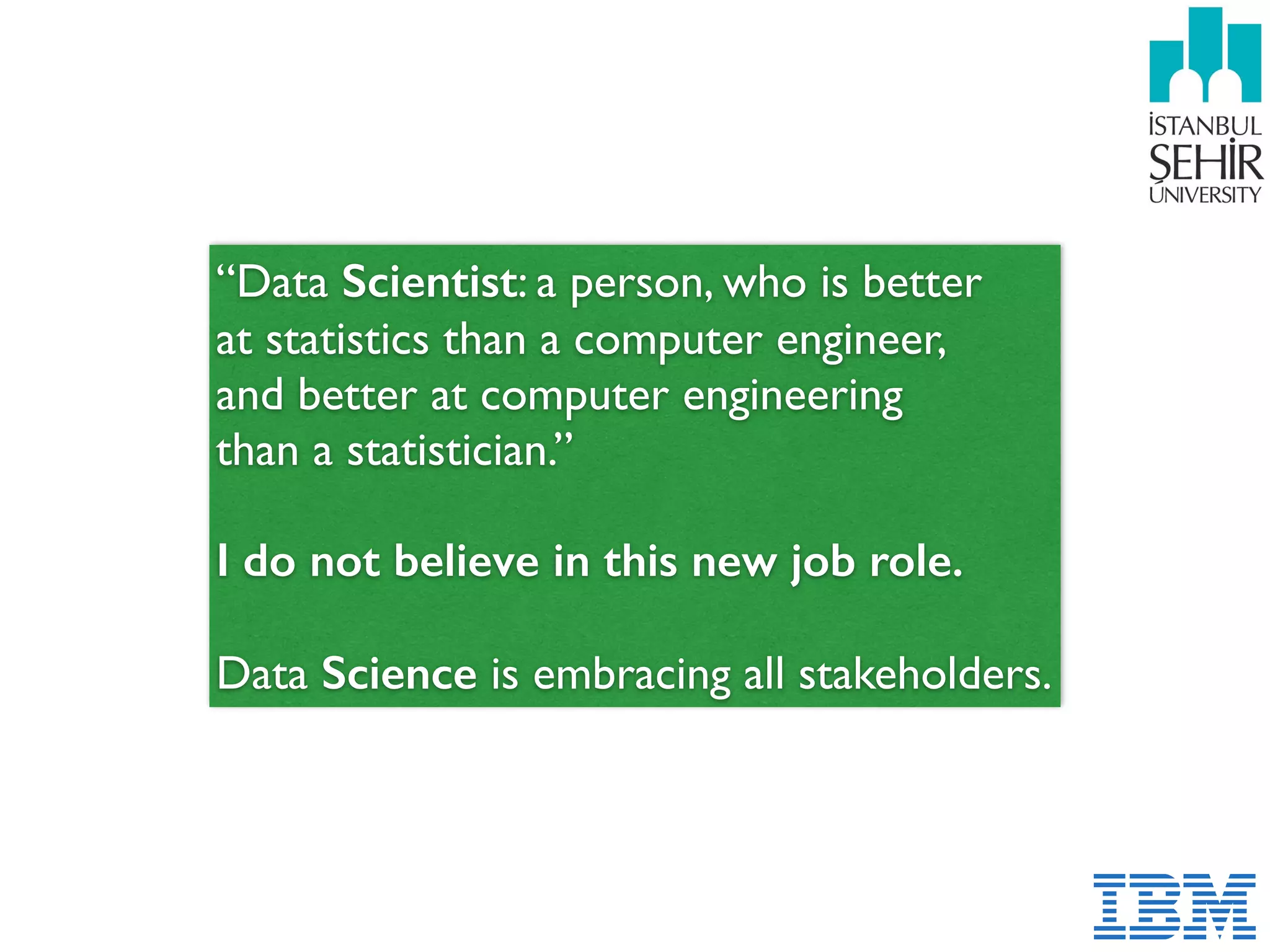 “Data Scientist: a person, who is better
at statistics than a computer engineer,  
and better at computer engineering  
than a statistician.”
I do not believe in this new job role. 
Data Science is embracing all stakeholders.
 