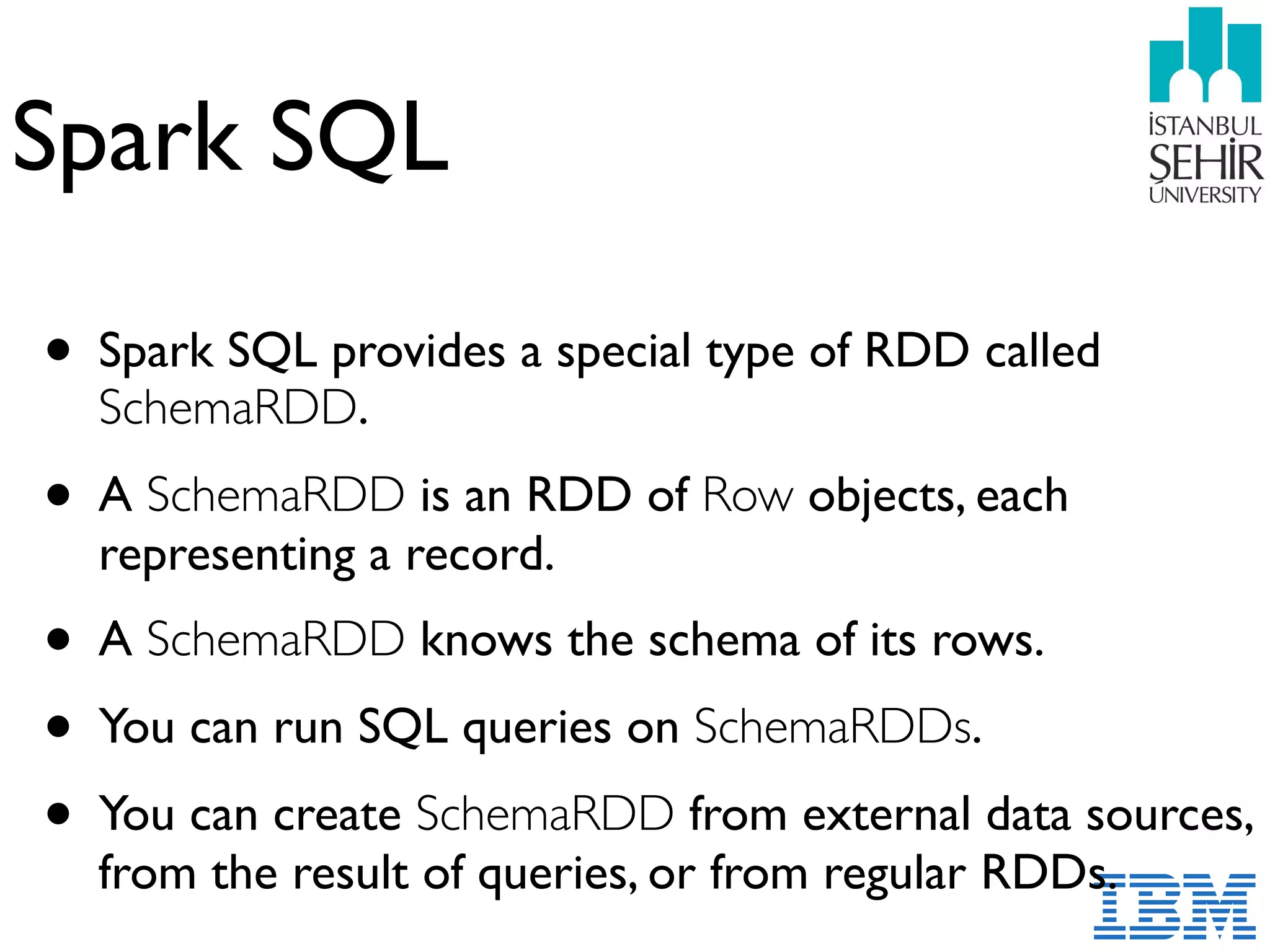 Spark SQL
• Spark SQL provides a special type of RDD called
SchemaRDD.
• A SchemaRDD is an RDD of Row objects, each
representing a record.
• A SchemaRDD knows the schema of its rows.
• You can run SQL queries on SchemaRDDs.
• You can create SchemaRDD from external data sources,
from the result of queries, or from regular RDDs.
 