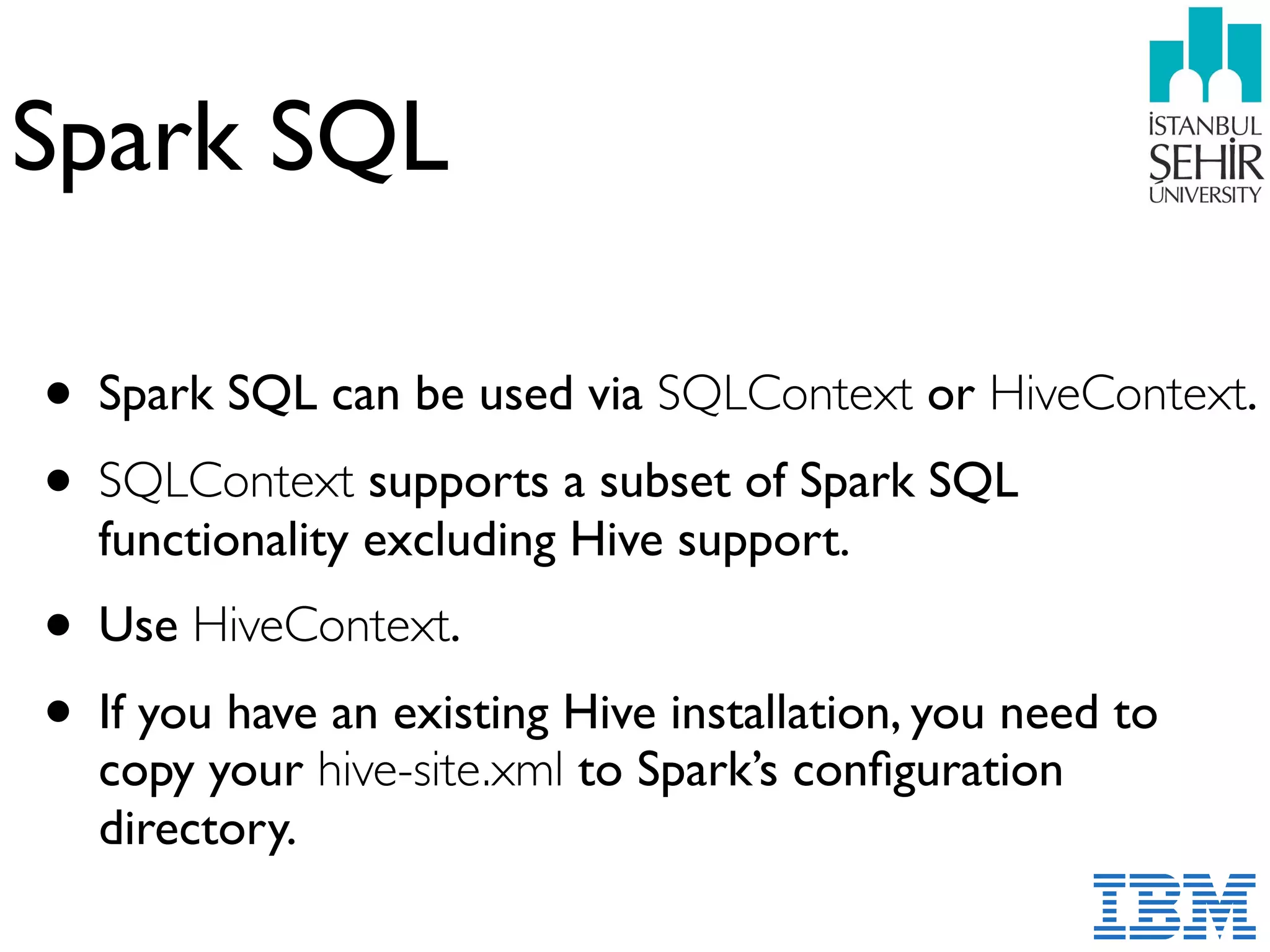 Spark SQL
• Spark SQL can be used via SQLContext or HiveContext.
• SQLContext supports a subset of Spark SQL
functionality excluding Hive support.
• Use HiveContext.
• If you have an existing Hive installation, you need to
copy your hive-site.xml to Spark’s conﬁguration
directory.
 