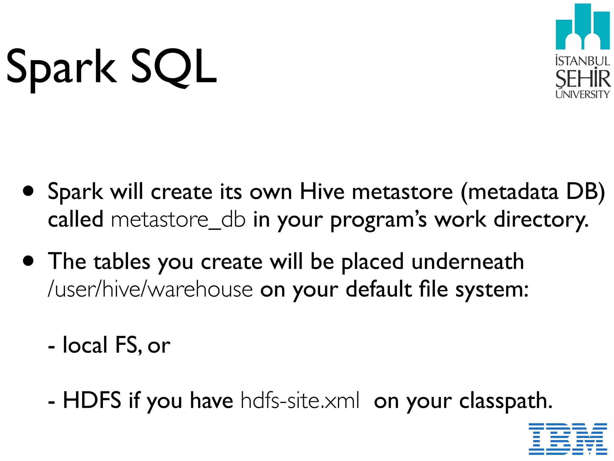 Spark SQL
• Spark will create its own Hive metastore (metadata DB)
called metastore_db in your program’s work directory.
• The tables you create will be placed underneath  
/user/hive/warehouse on your default ﬁle system: 
 
- local FS, or 
 
- HDFS if you have hdfs-site.xml on your classpath.
 