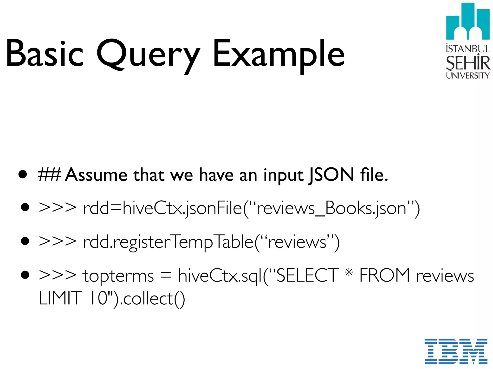 Basic Query Example
• ## Assume that we have an input JSON ﬁle.
•>>> rdd=hiveCtx.jsonFile(“reviews_Books.json”)
•>>> rdd.registerTempTable(“reviews”)
•>>> topterms = hiveCtx.sql(“SELECT * FROM reviews
LIMIT 10").collect()
 