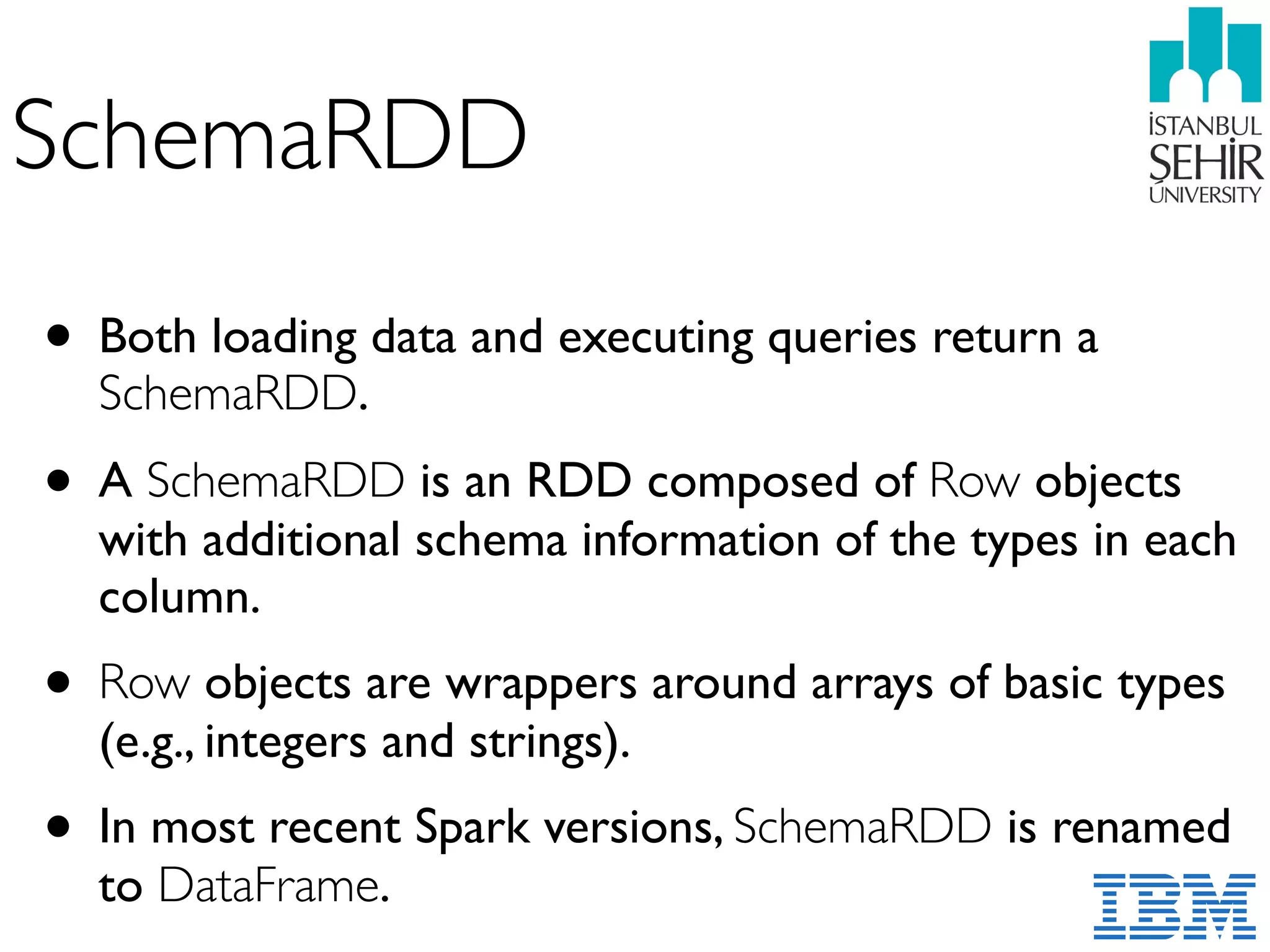 SchemaRDD
• Both loading data and executing queries return a
SchemaRDD.
• A SchemaRDD is an RDD composed of Row objects
with additional schema information of the types in each
column.
• Row objects are wrappers around arrays of basic types
(e.g., integers and strings).
• In most recent Spark versions, SchemaRDD is renamed
to DataFrame.
 