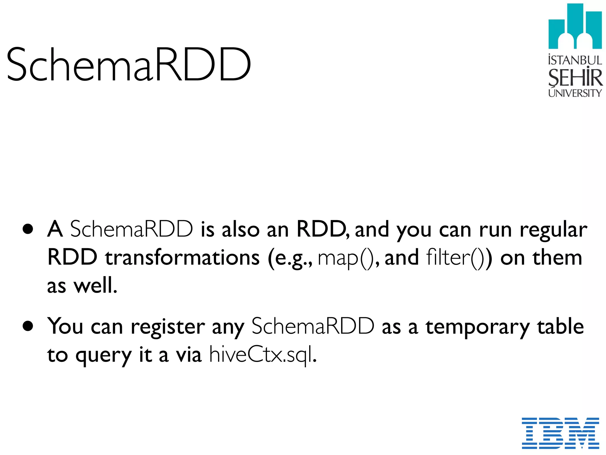 SchemaRDD
• A SchemaRDD is also an RDD, and you can run regular
RDD transformations (e.g., map(), and ﬁlter()) on them
as well.
• You can register any SchemaRDD as a temporary table
to query it a via hiveCtx.sql.
 