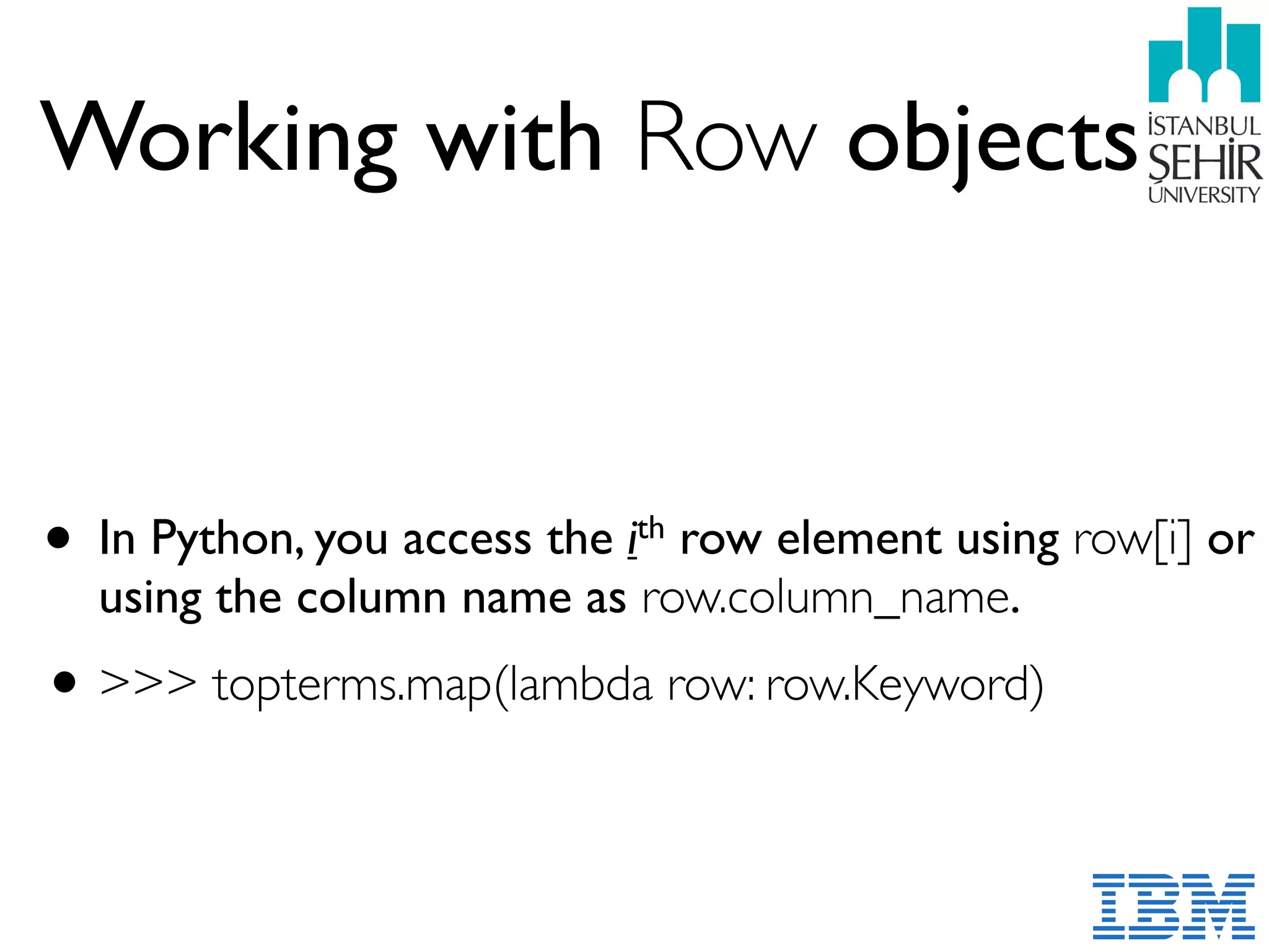 Working with Row objects
• In Python, you access the ith row element using row[i] or
using the column name as row.column_name.
•>>> topterms.map(lambda row: row.Keyword)
 