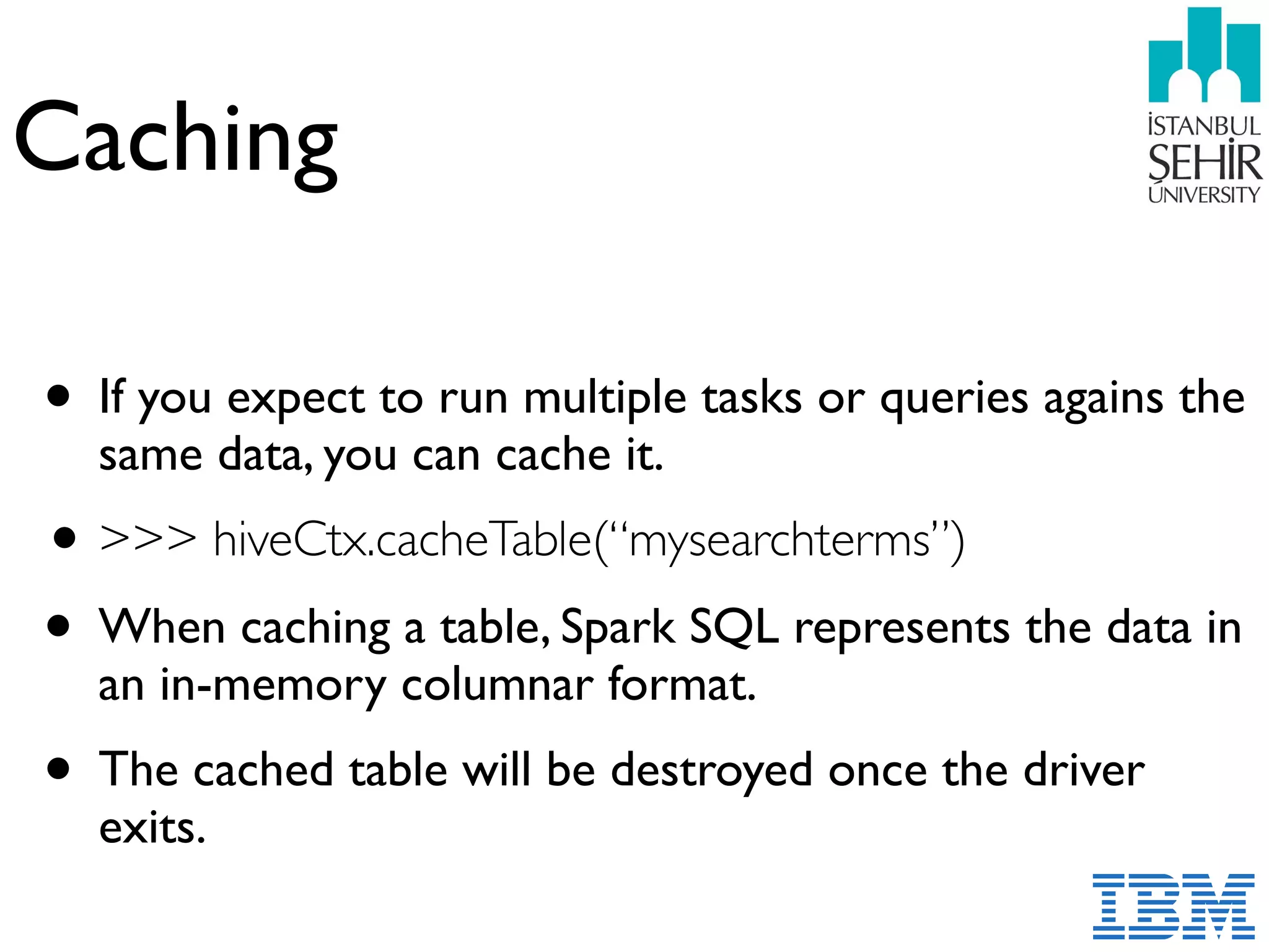 Caching
• If you expect to run multiple tasks or queries agains the
same data, you can cache it.
•>>> hiveCtx.cacheTable(“mysearchterms”)
• When caching a table, Spark SQL represents the data in
an in-memory columnar format.
• The cached table will be destroyed once the driver
exits.
 