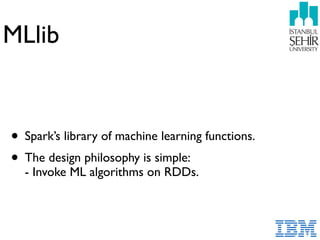 MLlib
• Spark’s library of machine learning functions.
• The design philosophy is simple: 
- Invoke ML algorithms on RDDs.
 
