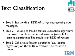 Text Classiﬁcation
• Step 1. Start with an RDD of strings representing your
messages.
• Step 2. Run one of MLlib’s feature extraction algorithms
to convert text into numerical features (suitable for
learning algorithms).The result is an RDD of vectors.
• Step 3. Call a classiﬁcation algorithm (e.g., logistic
regression) on the RDD of vectors.The result is a
model.
 