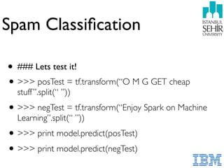 Spam Classiﬁcation
• ### Lets test it!
•>>> posTest = tf.transform(“O M G GET cheap
stuff”.split(“ ”))
•>>> negTest = tf.transform(“Enjoy Spark on Machine
Learning”.split(“ ”))
•>>> print model.predict(posTest)
•>>> print model.predict(negTest)
 