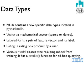 Data Types
• MLlib contains a few speciﬁc data types located in
pyspark.mllib.
•Vector : a mathematical vector (sparse or dense).
•LabeledPoint : a pair of feature vector and its label.
•Rating : a rating of a product by a user.
• Various Model classes : the resulting model from
training. It has a predict() function for ad-hoc querying.
 